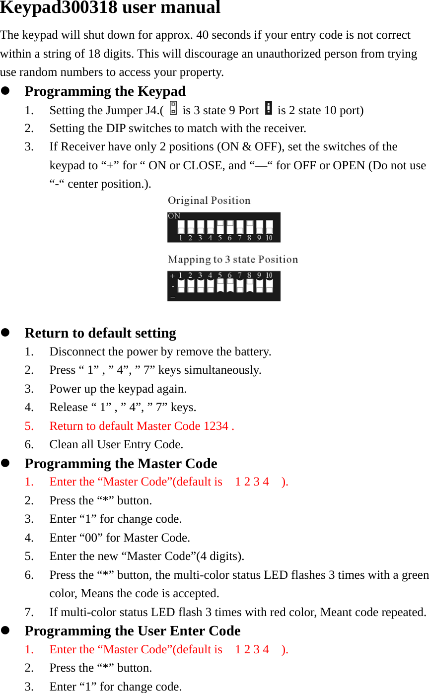 Keypad300318 user manual The keypad will shut down for approx. 40 seconds if your entry code is not correct within a string of 18 digits. This will discourage an unauthorized person from trying use random numbers to access your property. z Programming the Keypad 1. Setting the Jumper J4.(    is 3 state 9 Port    is 2 state 10 port) 2. Setting the DIP switches to match with the receiver. 3. If Receiver have only 2 positions (ON &amp; OFF), set the switches of the keypad to “+” for “ ON or CLOSE, and “—“ for OFF or OPEN (Do not use “-“ center position.).                       z Return to default setting 1. Disconnect the power by remove the battery. 2. Press “ 1” , ” 4”, ” 7” keys simultaneously. 3. Power up the keypad again. 4. Release “ 1” , ” 4”, ” 7” keys. 5. Return to default Master Code 1234 . 6. Clean all User Entry Code. z Programming the Master Code 1. Enter the “Master Code”(default is    1 2 3 4    ). 2. Press the “*” button. 3. Enter “1” for change code. 4. Enter “00” for Master Code. 5. Enter the new “Master Code”(4 digits). 6. Press the “*” button, the multi-color status LED flashes 3 times with a green color, Means the code is accepted. 7. If multi-color status LED flash 3 times with red color, Meant code repeated. z Programming the User Enter Code 1. Enter the “Master Code”(default is    1 2 3 4    ). 2. Press the “*” button.   3. Enter “1” for change code. 