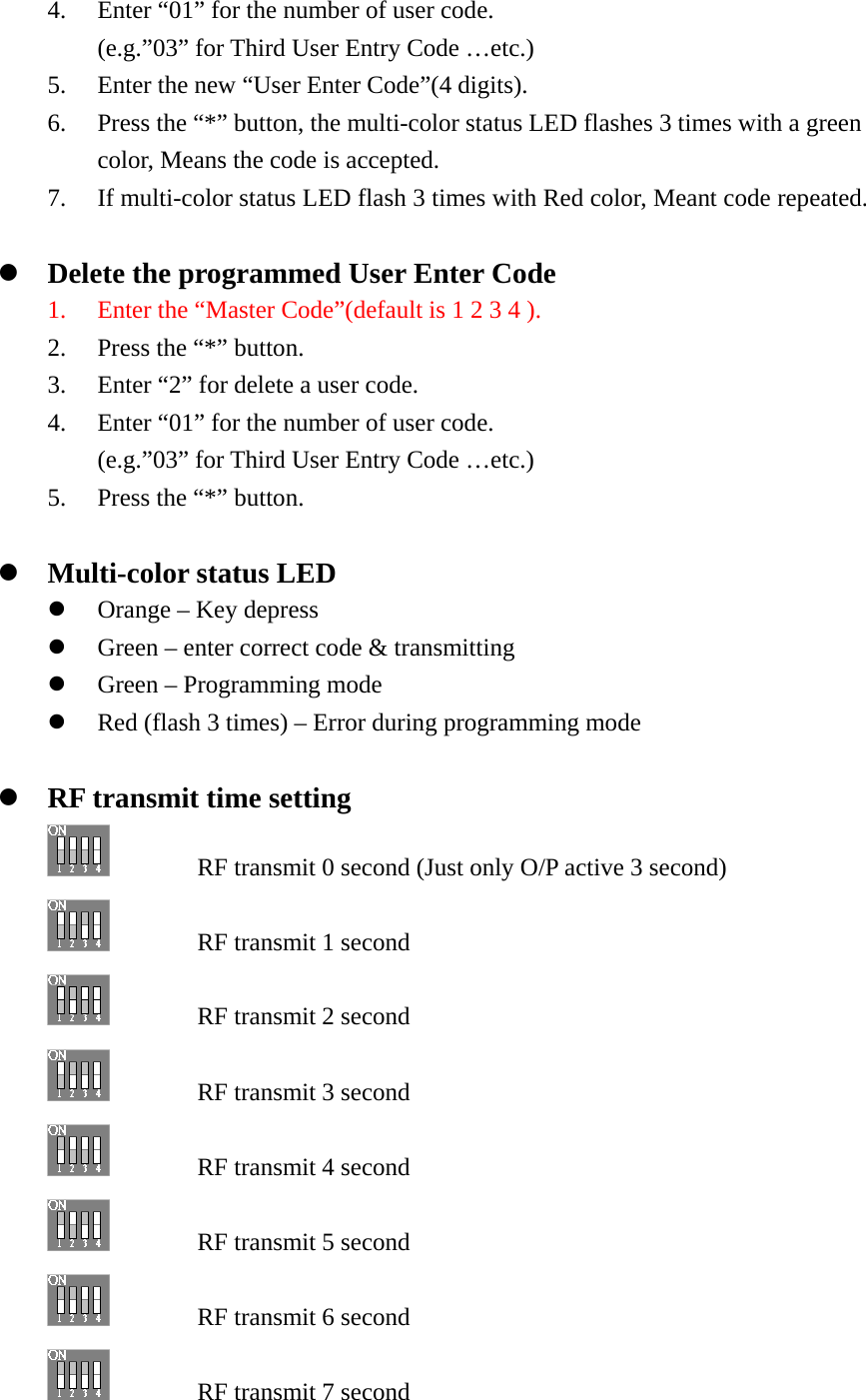 4. Enter “01” for the number of user code. (e.g.”03” for Third User Entry Code …etc.) 5. Enter the new “User Enter Code”(4 digits). 6. Press the “*” button, the multi-color status LED flashes 3 times with a green color, Means the code is accepted.   7. If multi-color status LED flash 3 times with Red color, Meant code repeated.  z Delete the programmed User Enter Code 1. Enter the “Master Code”(default is 1 2 3 4 ). 2. Press the “*” button. 3. Enter “2” for delete a user code. 4. Enter “01” for the number of user code. (e.g.”03” for Third User Entry Code …etc.) 5. Press the “*” button.  z Multi-color status LED z Orange – Key depress z Green – enter correct code &amp; transmitting z Green – Programming mode z Red (flash 3 times) – Error during programming mode  z RF transmit time setting           RF transmit 0 second (Just only O/P active 3 second)         RF transmit 1 second     RF transmit 2 second       RF transmit 3 second     RF transmit 4 second     RF transmit 5 second     RF transmit 6 second       RF transmit 7 second 