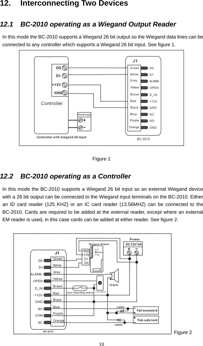  1012.  Interconnecting Two Devices 12.1  BC-2010 operating as a Wiegand Output Reader In this mode the BC-2010 supports a Wiegand 26 bit output so the Wiegand data lines can be connected to any controller which supports a Wiegand 26 bit input. See figure 1.   Figure 1 12.2  BC-2010 operating as a Controller In this mode the BC-2010 supports a Wiegand 26 bit input so an external Wiegand device with a 26 bit output can be connected to the Wiegand input terminals on the BC-2010. Either an ID card reader (125 KHZ) or an IC card reader (13.56MHZ) can be connected to the BC-2010. Cards are required to be added at the external reader, except where an external EM reader is used, in this case cards can be added at either reader. See figure 2.     Figure 2 