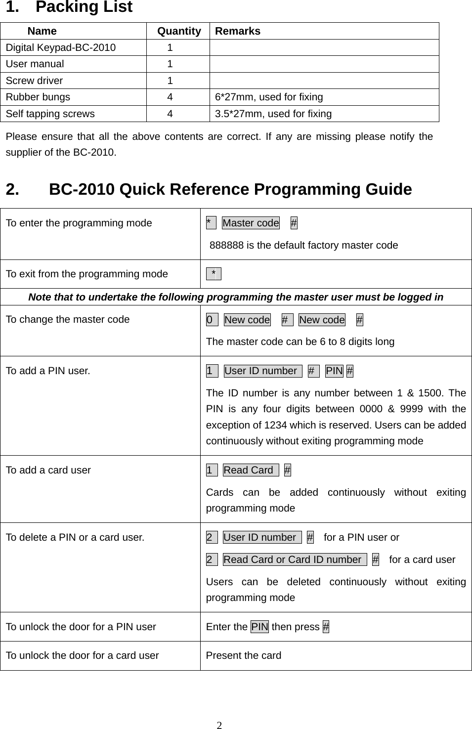  21.  Packing List Name  Quantity Remarks Digital Keypad-BC-2010     1   User manual     1   Screw driver      1   Rubber bungs        4  6*27mm, used for fixing Self tapping screws        4  3.5*27mm, used for fixing Please ensure that all the above contents are correct. If any are missing please notify the supplier of the BC-2010.   2.    BC-2010 Quick Reference Programming Guide To enter the programming mode  *  Master code  # 888888 is the default factory master code   To exit from the programming mode   *  Note that to undertake the following programming the master user must be logged in To change the master code  0  New code  #   New code  # The master code can be 6 to 8 digits long To add a PIN user.  1  User ID number   #   PIN #  The ID number is any number between 1 &amp; 1500. The PIN is any four digits between 0000 &amp; 9999 with the exception of 1234 which is reserved. Users can be added continuously without exiting programming mode To add a card user  1  Read Card  # Cards can be added continuously without exiting programming mode To delete a PIN or a card user.    2    User ID number    #    for a PIN user or       2    Read Card or Card ID number    #    for a card user   Users can be deleted continuously without exiting programming mode To unlock the door for a PIN user  Enter the PIN then press # To unlock the door for a card user  Present the card   