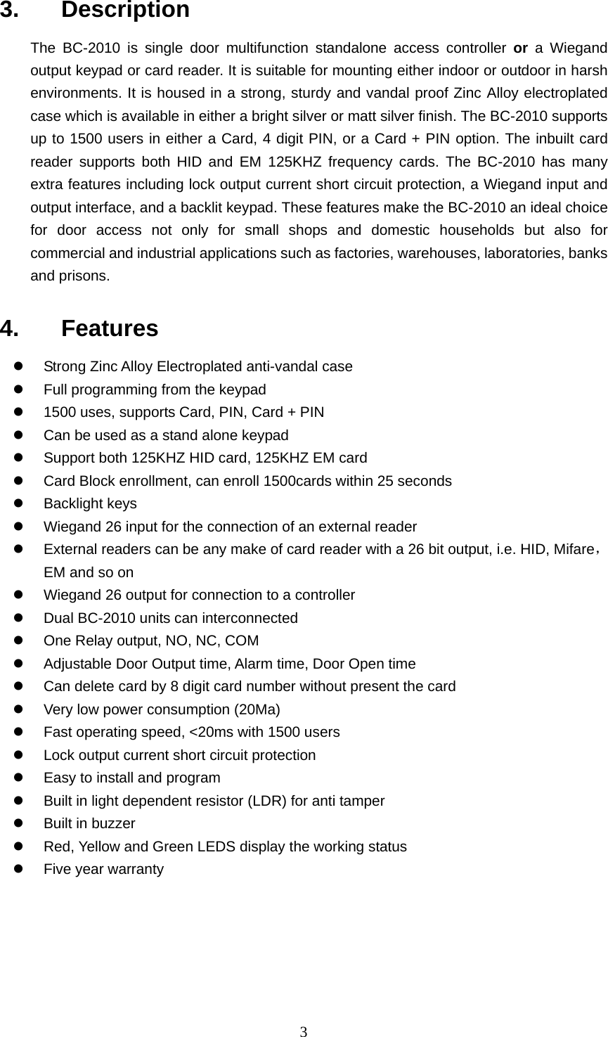  33.   Description  The BC-2010 is single door multifunction standalone access controller or a Wiegand output keypad or card reader. It is suitable for mounting either indoor or outdoor in harsh environments. It is housed in a strong, sturdy and vandal proof Zinc Alloy electroplated case which is available in either a bright silver or matt silver finish. The BC-2010 supports up to 1500 users in either a Card, 4 digit PIN, or a Card + PIN option. The inbuilt card reader supports both HID and EM 125KHZ frequency cards. The BC-2010 has many extra features including lock output current short circuit protection, a Wiegand input and output interface, and a backlit keypad. These features make the BC-2010 an ideal choice for door access not only for small shops and domestic households but also for commercial and industrial applications such as factories, warehouses, laboratories, banks and prisons. 4.   Features z  Strong Zinc Alloy Electroplated anti-vandal case z  Full programming from the keypad z  1500 uses, supports Card, PIN, Card + PIN   z  Can be used as a stand alone keypad z  Support both 125KHZ HID card, 125KHZ EM card z  Card Block enrollment, can enroll 1500cards within 25 seconds   z Backlight keys z  Wiegand 26 input for the connection of an external reader z  External readers can be any make of card reader with a 26 bit output, i.e. HID, Mifare， EM and so on z  Wiegand 26 output for connection to a controller z  Dual BC-2010 units can interconnected z  One Relay output, NO, NC, COM z  Adjustable Door Output time, Alarm time, Door Open time   z  Can delete card by 8 digit card number without present the card z  Very low power consumption (20Ma)   z  Fast operating speed, &lt;20ms with 1500 users z  Lock output current short circuit protection z  Easy to install and program z  Built in light dependent resistor (LDR) for anti tamper z  Built in buzzer z  Red, Yellow and Green LEDS display the working status z  Five year warranty 