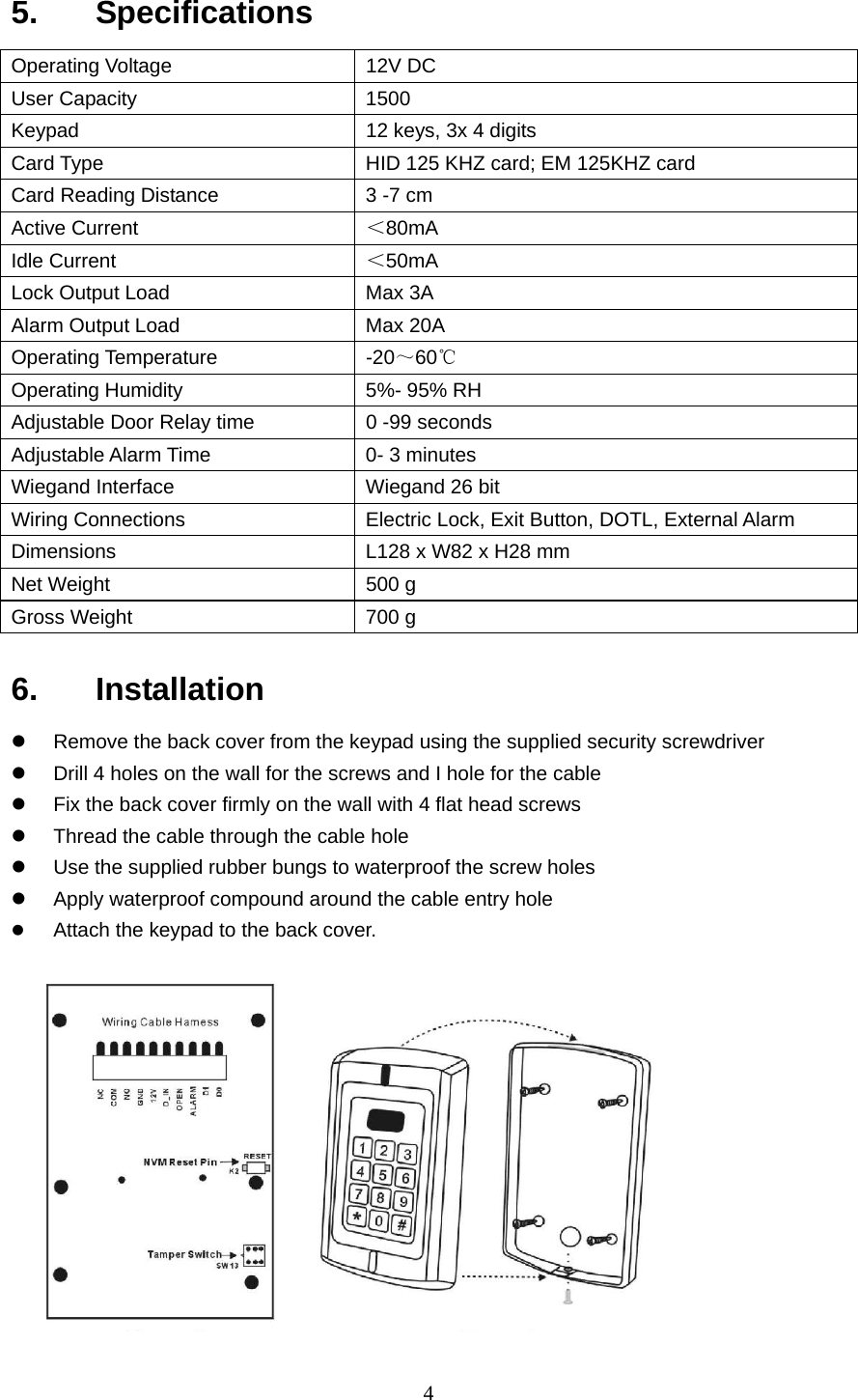  45.   Specifications  Operating Voltage  12V DC User Capacity  1500 Keypad  12 keys, 3x 4 digits Card Type  HID 125 KHZ card; EM 125KHZ card Card Reading Distance  3 -7 cm Active Current  ＜80mA Idle Current  ＜50mA Lock Output Load  Max 3A Alarm Output Load  Max 20A Operating Temperature  -20～60℃ Operating Humidity    5%- 95% RH Adjustable Door Relay time  0 -99 seconds Adjustable Alarm Time  0- 3 minutes Wiegand Interface  Wiegand 26 bit Wiring Connections  Electric Lock, Exit Button, DOTL, External Alarm Dimensions  L128 x W82 x H28 mm Net Weight    500 g Gross Weight  700 g 6.   Installation z  Remove the back cover from the keypad using the supplied security screwdriver z  Drill 4 holes on the wall for the screws and I hole for the cable z  Fix the back cover firmly on the wall with 4 flat head screws z  Thread the cable through the cable hole z  Use the supplied rubber bungs to waterproof the screw holes z  Apply waterproof compound around the cable entry hole z Attach the keypad to the back cover.   