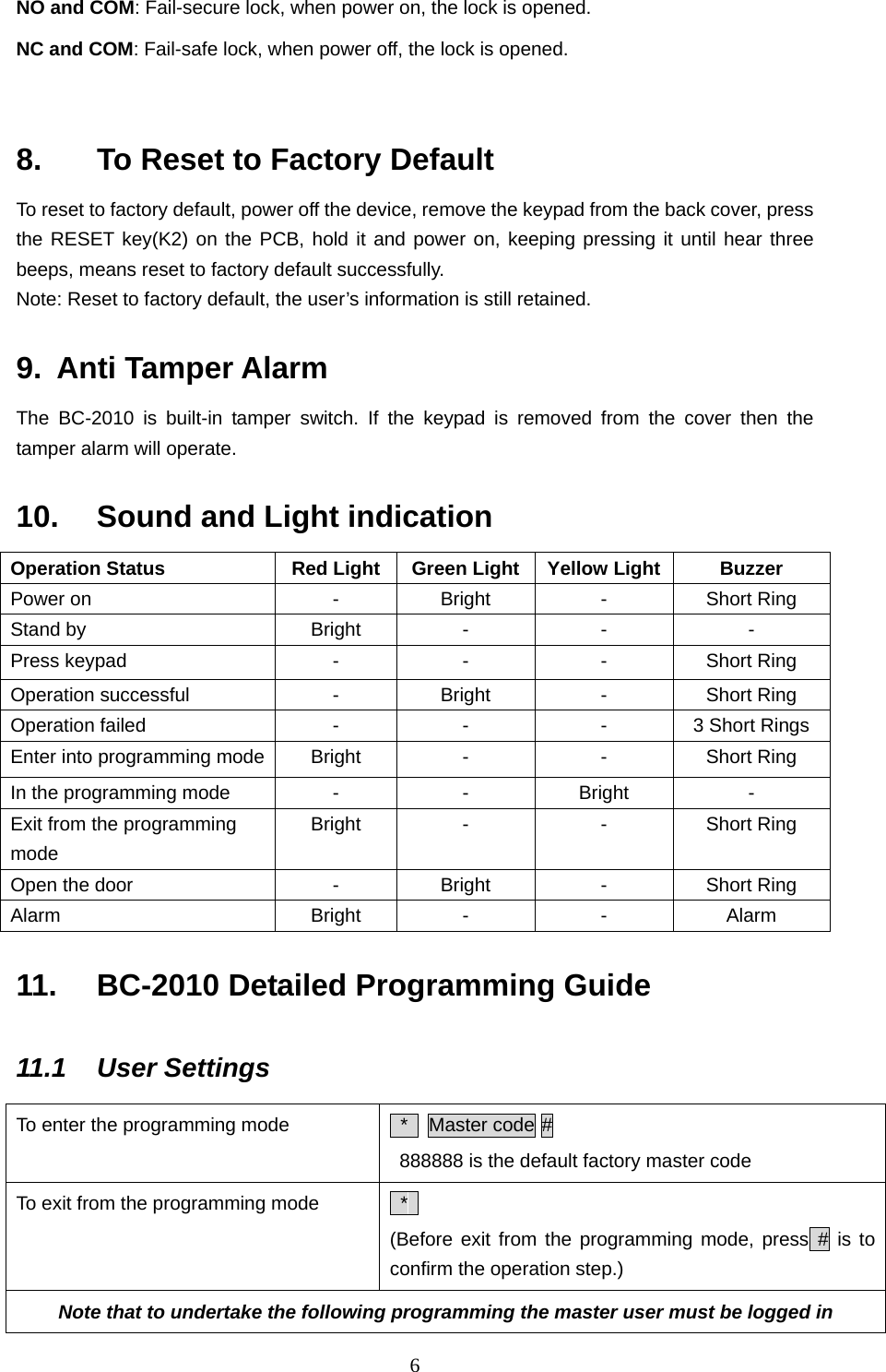  6NO and COM: Fail-secure lock, when power on, the lock is opened.   NC and COM: Fail-safe lock, when power off, the lock is opened.    8.    To Reset to Factory Default To reset to factory default, power off the device, remove the keypad from the back cover, press the RESET key(K2) on the PCB, hold it and power on, keeping pressing it until hear three beeps, means reset to factory default successfully.   Note: Reset to factory default, the user’s information is still retained.   9. Anti Tamper Alarm The BC-2010 is built-in tamper switch. If the keypad is removed from the cover then the tamper alarm will operate.   10.  Sound and Light indication Operation Status  Red Light Green Light Yellow Light  Buzzer Power on  -  Bright  -  Short Ring Stand by  Bright  -  -  - Press keypad  -  -  -  Short Ring Operation successful  -  Bright  -  Short Ring Operation failed  -  -  -  3 Short Rings Enter into programming mode  Bright  -  -  Short Ring In the programming mode  -  -  Bright  - Exit from the programming mode Bright  -  -  Short Ring Open the door  -  Bright  -  Short Ring Alarm  Bright  -  -  Alarm 11.  BC-2010 Detailed Programming Guide   11.1 User Settings To enter the programming mode   *  Master code #   888888 is the default factory master code   To exit from the programming mode   *  (Before exit from the programming mode, press # is to confirm the operation step.) Note that to undertake the following programming the master user must be logged in 