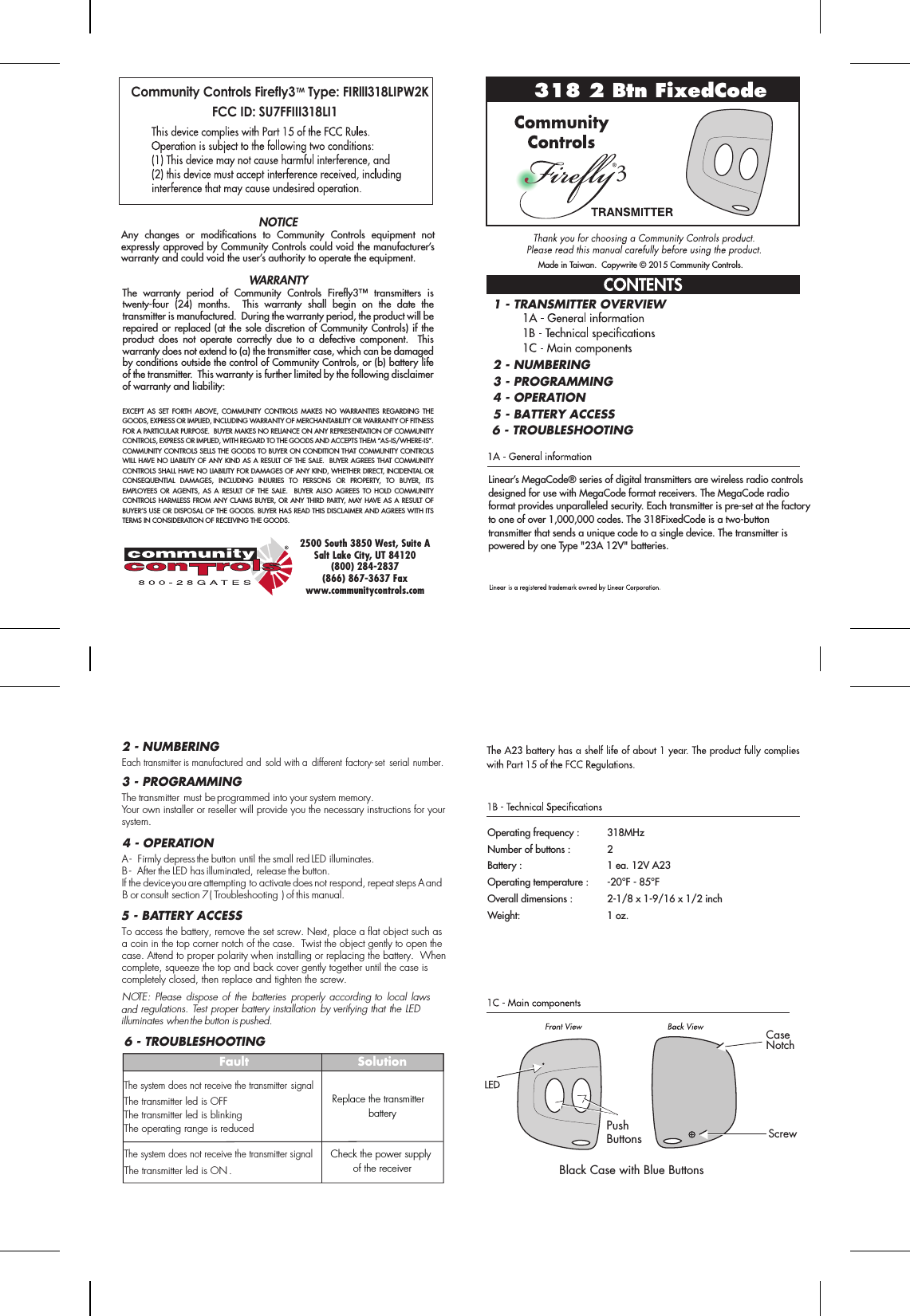 Black Case with Blue ButtonsPushButtonsMade in Taiwan.  Copywrite © 2015 Community Controls.The warranty period of Community Controls Firefly3™ transmitters is twenty-four (24) months.  This warranty shall begin on the date the transmitter is manufactured.  During the warranty period, the product will be repaired or replaced (at the sole discretion of Community Controls) if the product does not operate correctly due to a defective component.  This warranty does not extend to (a) the transmitter case, which can be damaged by conditions outside the control of Community Controls, or (b) battery life of the transmitter.  This warranty is further limited by the following disclaimer of warranty and liability:EXCEPT AS SET FORTH ABOVE, COMMUNITY CONTROLS MAKES NO WARRANTIES REGARDING THE GOODS, EXPRESS OR IMPLIED, INCLUDING WARRANTY OF MERCHANTABILITY OR WARRANTY OF FITNESS FOR A PARTICULAR PURPOSE.  BUYER MAKES NO RELIANCE ON ANY REPRESENTATION OF COMMUNITY CONTROLS, EXPRESS OR IMPLIED, WITH REGARD TO THE GOODS AND ACCEPTS THEM “AS-IS/WHERE-IS”. COMMUNITY CONTROLS SELLS THE GOODS TO BUYER ON CONDITION THAT COMMUNITY CONTROLS WILL HAVE NO LIABILITY OF ANY KIND AS A RESULT OF THE SALE.  BUYER AGREES THAT COMMUNITY CONTROLS SHALL HAVE NO LIABILITY FOR DAMAGES OF ANY KIND, WHETHER DIRECT, INCIDENTAL OR CONSEQUENTIAL DAMAGES, INCLUDING INJURIES TO PERSONS OR PROPERTY, TO BUYER, ITS EMPLOYEES OR AGENTS, AS A RESULT OF THE SALE.  BUYER ALSO AGREES TO HOLD COMMUNITY CONTROLS HARMLESS FROM ANY CLAIMS BUYER, OR ANY THIRD PARTY, MAY HAVE AS A RESULT OF BUYER’S USE OR DISPOSAL OF THE GOODS. BUYER HAS READ THIS DISCLAIMER AND AGREES WITH ITS TERMS IN CONSIDERATION OF RECEIVING THE GOODS.NOTICEAny changes or modifications to Community Controls equipment not expressly approved by Community Controls could void the manufacturer’s warranty and could void the user’s authority to operate the equipment.2500 South 3850 West, Suite ASalt Lake City, UT 84120(800) 284-2837(866) 867-3637 Faxwww.communitycontrols.com318 2 Btn FixedCode3Linear’s MegaCode® series of digital transmitters are wireless radio controls designed for use with MegaCode format receivers. The MegaCode radio format provides unparalleled security. Each transmitter is pre-set at the factory to one of over 1,000,000 codes. The 318FixedCode is a two-button transmitter that sends a unique code to a single device. The transmitter is powered by one Type &quot;23A 12V&quot; batteries.Operating frequency :    318MHzNumber of buttons :     2Battery :              1 ea. 12V A23Operating temperature :   -20°F - 85°FOverall dimensions :     2-1/8 x 1-9/16 x 1/2 inchWeight:    1 oz.2 - NUMBERING2 - NUMBERING1 - TRANSMITTER OVERVIEW3 - PROGRAMMING4 - OPERATION5 - BATTERY ACCESSTo access the battery, remove the set screw. Next, place a flat object such asa coin in the top corner notch of the case.  Twist the object gently to open the case. Attend to proper polarity when installing or replacing the battery.  Whencomplete, squeeze the top and back cover gently together until the case is completely closed, then replace and tighten the screw.NOTE: Please  dispose of  the  batteries  properly  according to  local laws and regulations. Test proper battery installation by verifying that the LED illuminates when the button is pushed.5 - BATTERY ACCESS3 - PROGRAMMINGEach transmitter is manufactured and  sold with a  different factory-set  serial number.The transmitter must be programmed into your system memory. Your own installer or reseller will provide you the necessary instructions for your system.4 - OPERATIONA -  Firmly depress the button until the small red LED illuminates.B -  After the LED has illuminated, release the button. If the device you are attempting to activate does not respond, repeat steps A and B or consult section 7 ( Troubleshooting ) of this manual.6 - TROUBLESHOOTING6 - TROUBLESHOOTINGFaultThe system does not receive the transmitter signalThe transmitter led is OFFThe transmitter led is blinkingThe operating range is reducedThe system does not receive the transmitter signalThe transmitter led is ON . SolutionReplace the transmitter batteryCheck the power supply of the receiverCommunity Controls Firefly3TM Type: FIRlll318LIPW2K FCC ID: SU7FFIII318LI1ScrewCaseNotch