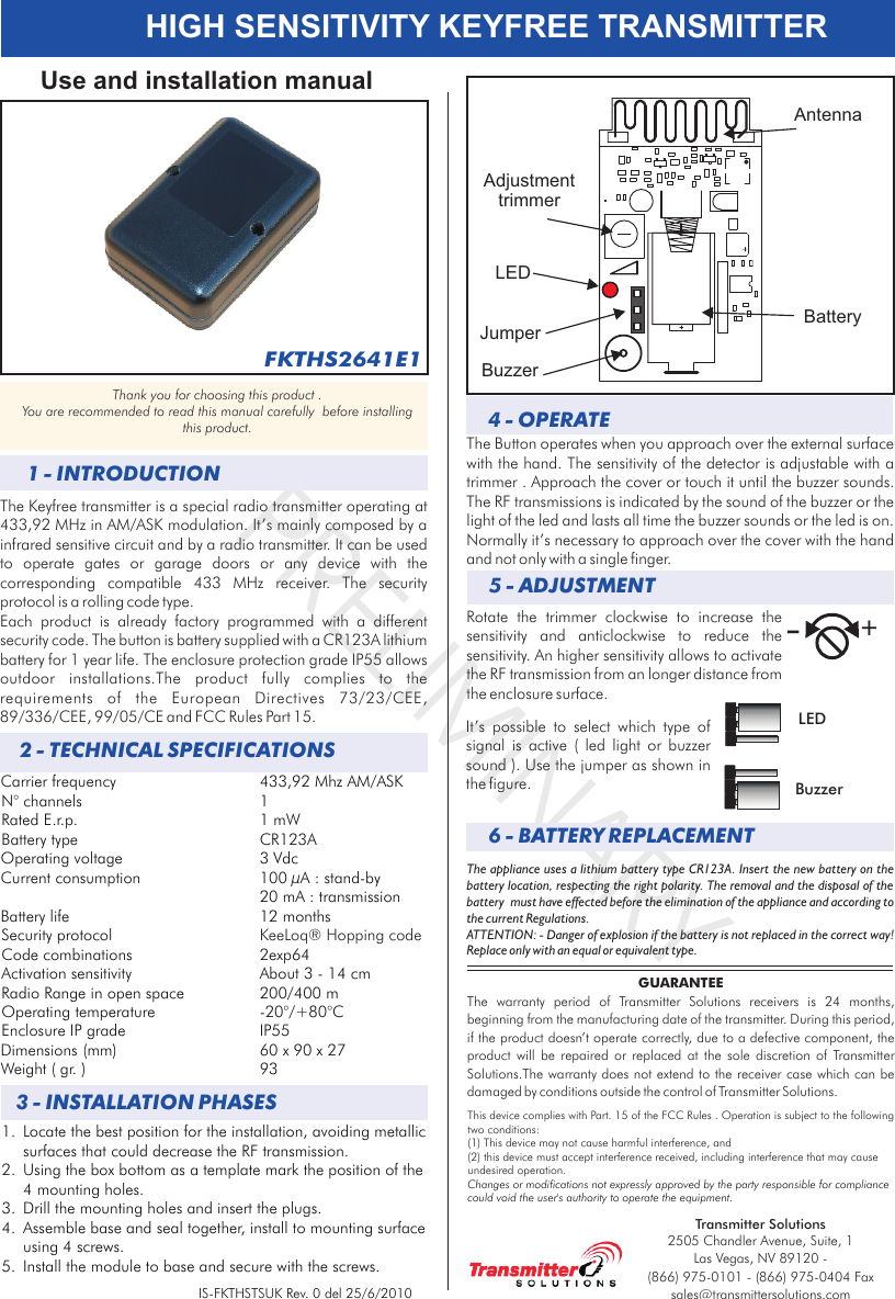 PRELIMINARYHIGH SENSITIVITY KEYFREE TRANSMITTERCarrier frequency 433,92 Mhz AM/ASKN° channels 1Rated E.r.p. 1 mWBattery type CR123AOperating voltage 3 VdcCurrent consumption 100 µA : stand-by20 mA : transmissionBattery life  12 months Security protocolCode combinations  2exp64Activation sensitivity About 3 - 14 cmRadio Range in open space 200/400 mOperating temperature -20°/+80°CEnclosure IP grade  IP55Dimensions (mm) 60 x 90 x 27Weight ( gr. ) 93KeeLoq® Hopping code2 - TECHNICAL SPECIFICATIONS1 - INTRODUCTIONThe Keyfree transmitter is a special radio transmitter operating at 433,92 MHz in AM/ASK modulation. It’s mainly composed by a infrared sensitive circuit and by a radio transmitter. It can be used to  operate  gates  or  garage  doors  or  any  device  with  the corresponding  compatible  433  MHz  receiver.  The  security protocol is a rolling code type. Each  product  is  already  factory  programmed  with  a  different security code. The button is battery supplied with a CR123A lithium battery for 1 year life. The enclosure protection grade IP55 allows outdoor  installations.The  product  fully  complies  to  the requirements  of  the  European  Directives  73/23/CEE, 89/336/CEE, 99/05/CE and FCC Rules Part 15.Use and installation manualThank you for choosing this product . You are recommended to read this manual carefully  before installing this product.IS-FKTHSTSUK Rev. 0 del 25/6/2010GUARANTEEThe  warranty  period  of  Transmitter  Solutions  receivers  is  24  months, beginning from the manufacturing date of the transmitter. During this period, if the product doesn’t operate correctly, due to a defective component, the product  will  be  repaired  or  replaced  at  the  sole  discretion  of .The warranty does not extend to the receiver case which can be damaged by conditions outside the control of  .Transmitter SolutionsTransmitter Solutions3 - INSTALLATION PHASES4 - OPERATE The Button operates when you approach over the external surface with the hand. The sensitivity of the detector is adjustable with a trimmer . Approach the cover or touch it until the buzzer sounds. The RF transmissions is indicated by the sound of the buzzer or the light of the led and lasts all time the buzzer sounds or the led is on. Normally it’s necessary to approach over the cover with the hand and not only with a single finger.The appliance uses a lithium battery type CR123A. Insert the new battery on the battery location, respecting the right polarity. The removal and the disposal of the battery  must have effected before the elimination of the appliance and according to the current Regulations. ATTENTION: - Danger of explosion if the battery is not replaced in the correct way! Replace only with an equal or equivalent type.6 - BATTERY REPLACEMENT1. Locate the best position for the installation, avoiding metallic surfaces that could decrease the RF transmission.2. Using the box bottom as a template mark the position of the 4 mounting holes. 3. Drill the mounting holes and insert the plugs.4. Assemble base and seal together, install to mounting surface using 4 screws.5. Install the module to base and secure with the screws.FKTHS2641E1This device complies with  FCC Rules . Operation is subject to the following two conditions:(1) This device may not cause harmful interference, and (2) this device must accept interference received, including interference that may cause undesired operation.Part. 15 of the Changes or modifications not expressly approved by the party responsible for compliance could void the user&apos;s authority to operate the equipment.5 - ADJUSTMENTRotate  the  trimmer  clockwise  to  increase  the sensitivity  and  anticlockwise  to  reduce  the sensitivity. An higher sensitivity allows to activate the RF transmission from an longer distance from the enclosure surface.AntennaAdjustment trimmerBattery+-It’s  possible  to  select  which  type  of signal  is  active  (  led  light  or  buzzer sound ). Use the jumper as shown in the figure.LEDLEDJumperBuzzerBuzzerTransmitter Solutions2505 Chandler Avenue, Suite, 1 Las Vegas, NV 89120 - (866) 975-0101 - (866) 975-0404 Faxsales@transmittersolutions.com