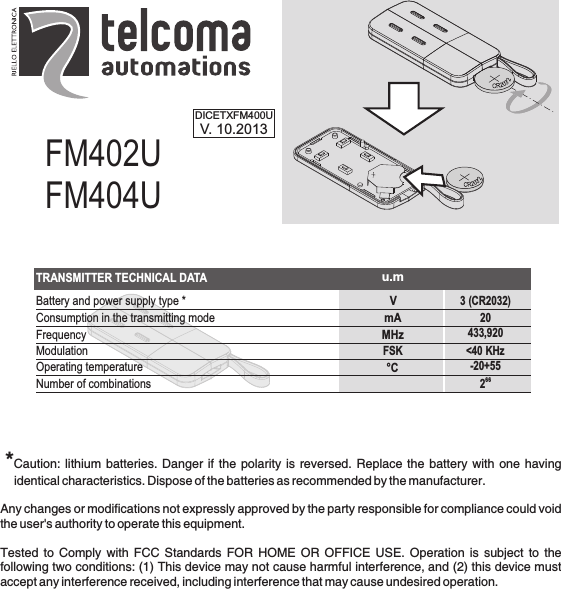 FM402UFM404UDICETXFM400UV. 10.2013 *Caution: lithium batteries. Danger if the polarity is reversed. Replace the battery with one having identical characteristics. Dispose of the batteries as recommended by the manufacturer.Any changes or modifications not expressly approved by the party responsible for compliance could void the user&apos;s authority to operate this equipment.Tested  to  Comply  with  FCC  Standards  FOR  HOME  OR  OFFICE  USE.  Operation  is  subject  to  the following two conditions: (1) This device may not cause harmful interference, and (2) this device must accept any interference received, including interference that may cause undesired operation.TRANSMITTER TECHNICAL DATAVmAMHz°CBattery and power supply type *Consumption in the transmitting modeFrequencyModulationOperating temperatureNumber of combinations3 (CR2032)20433,920&lt;40 KHz-20+55662u.mFSK