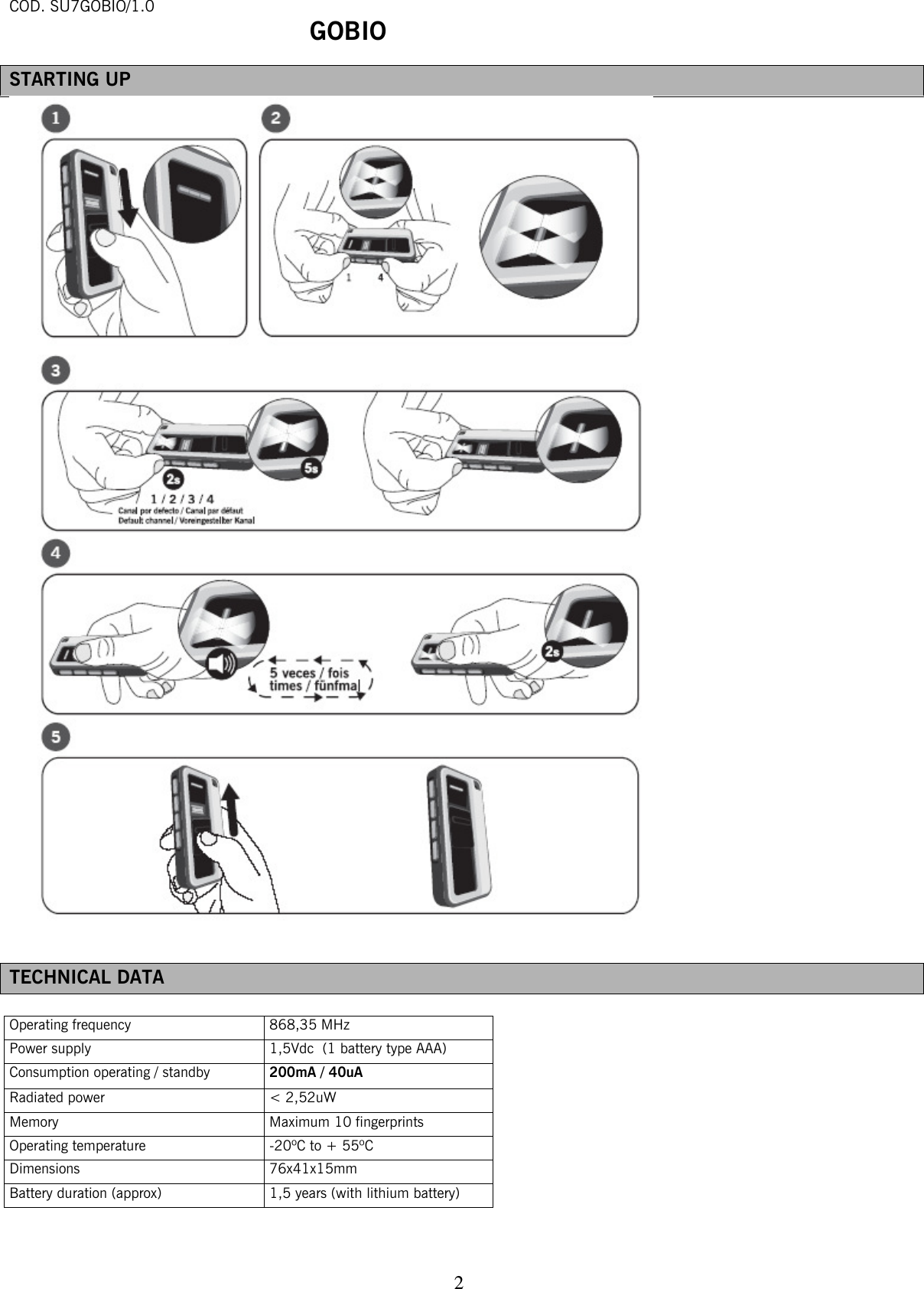 COD. SU7GOBIO/1.0  GOBIO   2STARTING UP   TECHNICAL DATA  Operating frequency 868,35 MHz Power supply 1,5Vdc  (1 battery type AAA) Consumption operating / standby  200mA / 40uA Radiated power &lt; 2,52uW Memory Maximum 10 fingerprints Operating temperature -20ºC to + 55ºC Dimensions 76x41x15mm Battery duration (approx) 1,5 years (with lithium battery)   