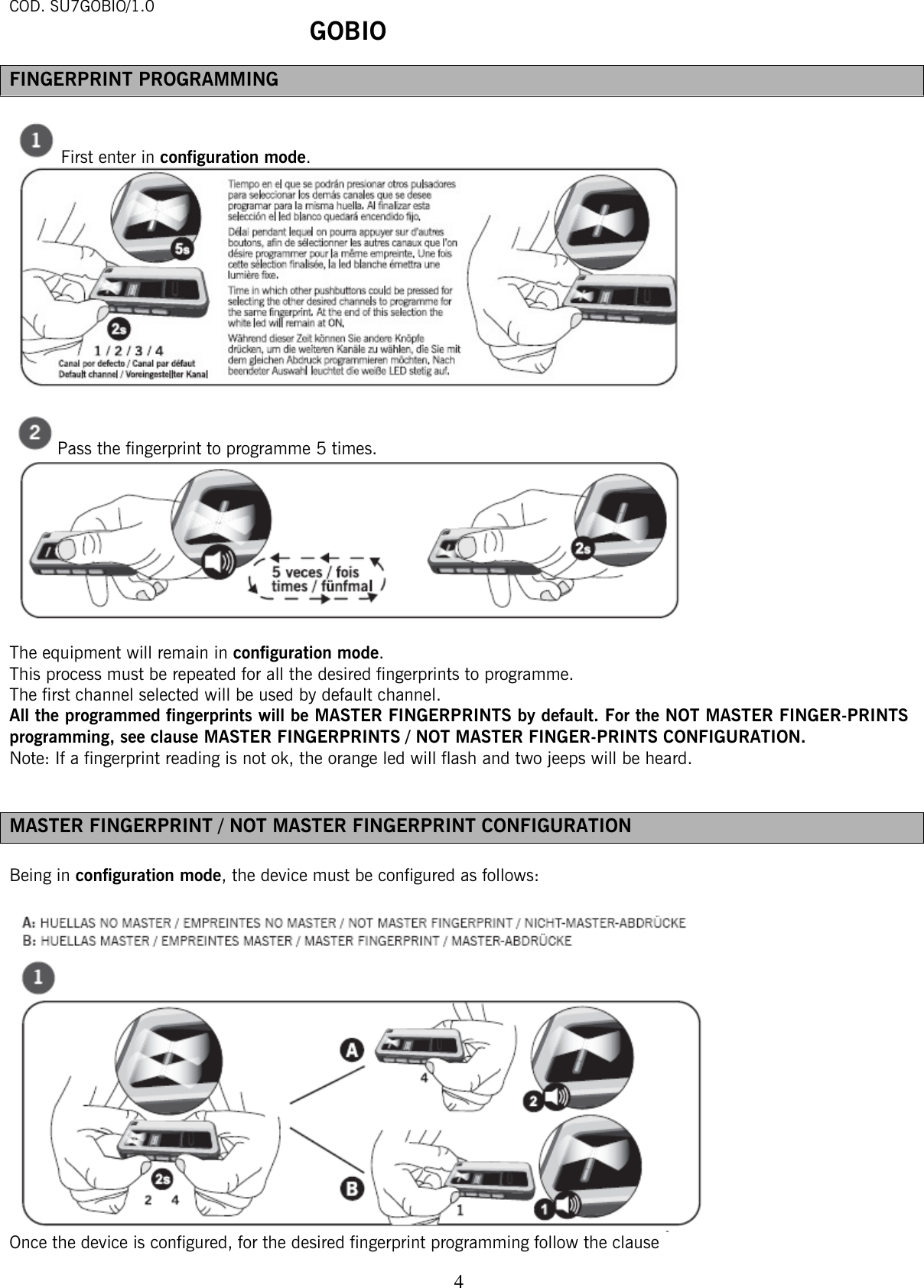 COD. SU7GOBIO/1.0  GOBIO   4FINGERPRINT PROGRAMMING   First enter in configuration mode.    Pass the fingerprint to programme 5 times.   The equipment will remain in configuration mode.  This process must be repeated for all the desired fingerprints to programme.   The first channel selected will be used by default channel.  All the programmed fingerprints will be MASTER FINGERPRINTS by default. For the NOT MASTER FINGER-PRINTS programming, see clause MASTER FINGERPRINTS / NOT MASTER FINGER-PRINTS CONFIGURATION.   Note: If a fingerprint reading is not ok, the orange led will flash and two jeeps will be heard.    MASTER FINGERPRINT / NOT MASTER FINGERPRINT CONFIGURATION  Being in configuration mode, the device must be configured as follows:     Once the device is configured, for the desired fingerprint programming follow the clause  