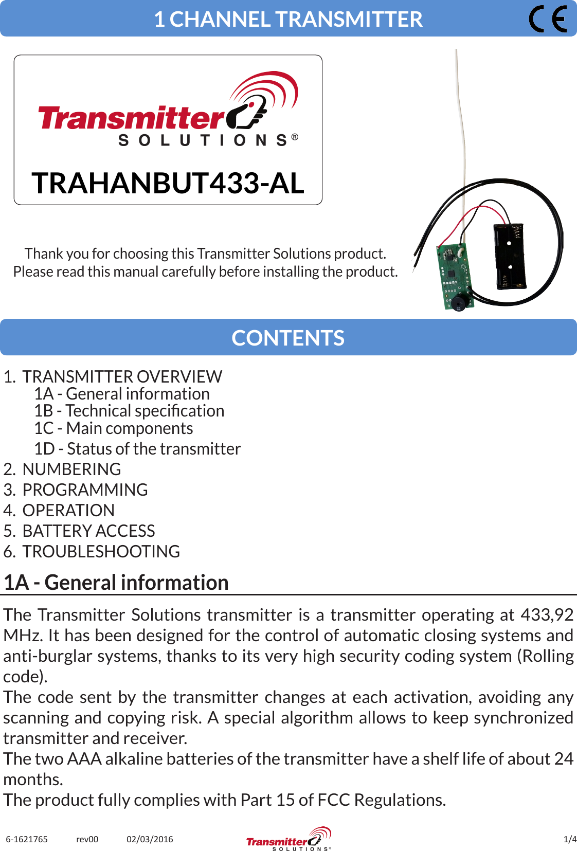 1/46-1621765             rev00             02/03/2016The Transmitter Solutions transmitter is a transmitter operating at 433,92 MHz. It has been designed for the control of automatic closing systems and anti-burglar systems, thanks to its very high security coding system (Rolling code).The code sent by the transmitter changes at each activation, avoiding any scanning and copying risk. A special algorithm allows to keep synchronized transmitter and receiver.The two AAA alkaline batteries of the transmitter have a shelf life of about 24 months.The product fully complies with Part 15 of FCC Regulations.1 CHANNEL TRANSMITTERTRAHANBUT433-ALThank you for choosing this Transmitter Solutions product.Please read this manual carefully before installing the product.CONTENTS1.  TRANSMITTER OVERVIEW1A - General information1B - Technical specication1C - Main components1D - Status of the transmitter2.  NUMBERING3.  PROGRAMMING4.  OPERATION5.  BATTERY ACCESS6.  TROUBLESHOOTING1A - General information