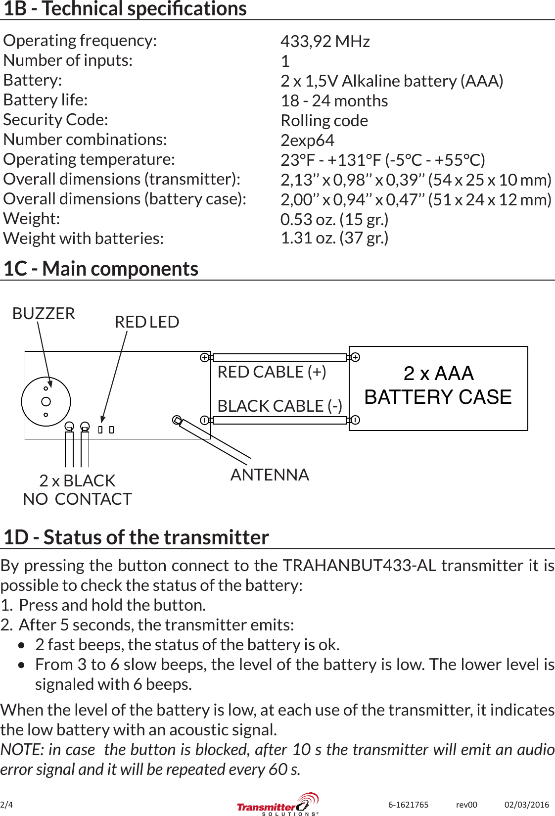 2/4 6-1621765             rev00             02/03/20161B - Technical specicationsOperating frequency:Number of inputs:Battery:Battery life:Security Code:Number combinations:Operating temperature:Overall dimensions (transmitter):Overall dimensions (battery case):Weight:Weight with batteries:433,92 MHz12 x 1,5V Alkaline battery (AAA)18 - 24 monthsRolling code2exp6423°F - +131°F (-5°C - +55°C)2,13’’ x 0,98’’ x 0,39’’ (54 x 25 x 10 mm)2,00’’ x 0,94’’ x 0,47’’ (51 x 24 x 12 mm)0.53 oz. (15 gr.)1.31 oz. (37 gr.)1C - Main components2 x AAABATTERY CASERED CABLE (+)BLACK CABLE (-)ANTENNA2 x BLACKNO  CONTACTBUZZER RED LED1D - Status of the transmitterBy pressing the button connect to the TRAHANBUT433-AL transmitter it is possible to check the status of the battery:1.  Press and hold the button.2.  After 5 seconds, the transmitter emits:•  2 fast beeps, the status of the battery is ok.•  From 3 to 6 slow beeps, the level of the battery is low. The lower level is signaled with 6 beeps.When the level of the battery is low, at each use of the transmitter, it indicates the low battery with an acoustic signal. NOTE: in case  the button is blocked, after 10 s the transmitter will emit an audio error signal and it will be repeated every 60 s.