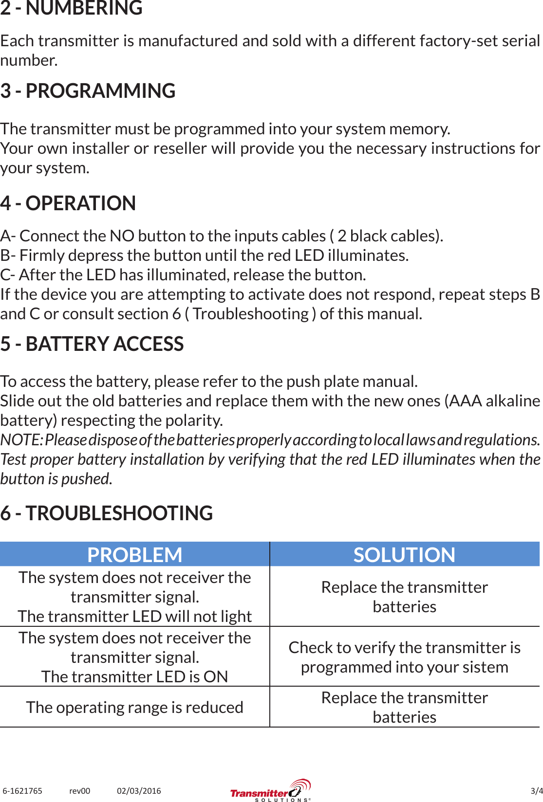 3/46-1621765             rev00             02/03/20162 - NUMBERINGEach transmitter is manufactured and sold with a different factory-set serial number.3 - PROGRAMMINGThe transmitter must be programmed into your system memory.Your own installer or reseller will provide you the necessary instructions for your system.4 - OPERATIONA- Connect the NO button to the inputs cables ( 2 black cables).B- Firmly depress the button until the red LED illuminates.C- After the LED has illuminated, release the button.If the device you are attempting to activate does not respond, repeat steps B and C or consult section 6 ( Troubleshooting ) of this manual.5 - BATTERY ACCESSTo access the battery, please refer to the push plate manual.Slide out the old batteries and replace them with the new ones (AAA alkaline battery) respecting the polarity.NOTE: Please dispose of the batteries properly according to local laws and regulations.Test proper battery installation by verifying that the red LED illuminates when the button is pushed.6 - TROUBLESHOOTINGPROBLEM SOLUTIONThe system does not receiver the transmitter signal.The transmitter LED will not lightReplace the transmitterbatteriesThe system does not receiver the transmitter signal.The transmitter LED is ONCheck to verify the transmitter is programmed into your sistemThe operating range is reduced Replace the transmitterbatteries