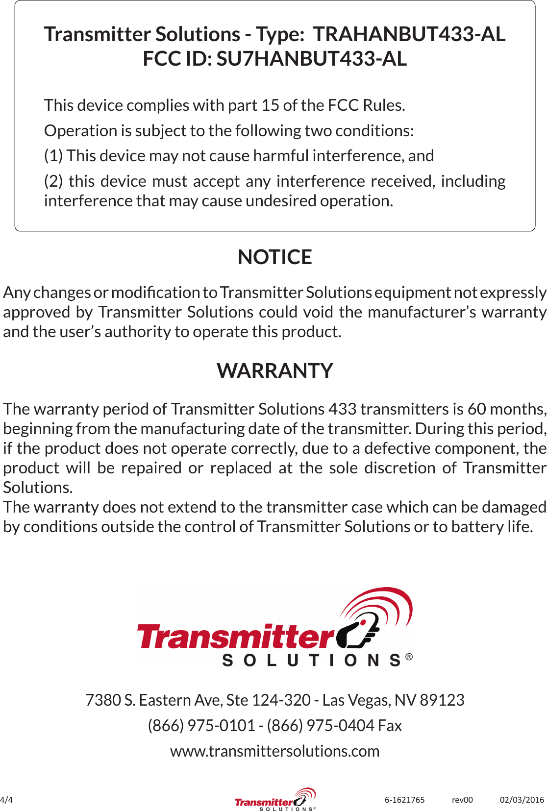 4/4 6-1621765             rev00             02/03/2016Transmitter Solutions - Type:  TRAHANBUT433-ALFCC ID: SU7HANBUT433-ALThis device complies with part 15 of the FCC Rules.Operation is subject to the following two conditions:(1) This device may not cause harmful interference, and(2) this device must accept any interference received, including interference that may cause undesired operation.The warranty period of Transmitter Solutions 433 transmitters is 60 months, beginning from the manufacturing date of the transmitter. During this period, if the product does not operate correctly, due to a defective component, the product will be repaired or replaced at the sole discretion of Transmitter Solutions. The warranty does not extend to the transmitter case which can be damaged by conditions outside the control of Transmitter Solutions or to battery life.NOTICEWARRANTYAny changes or modication to Transmitter Solutions equipment not expressly approved by Transmitter Solutions could void the manufacturer’s warranty and the user’s authority to operate this product.7380 S. Eastern Ave, Ste 124-320 - Las Vegas, NV 89123(866) 975-0101 - (866) 975-0404 Faxwww.transmittersolutions.com