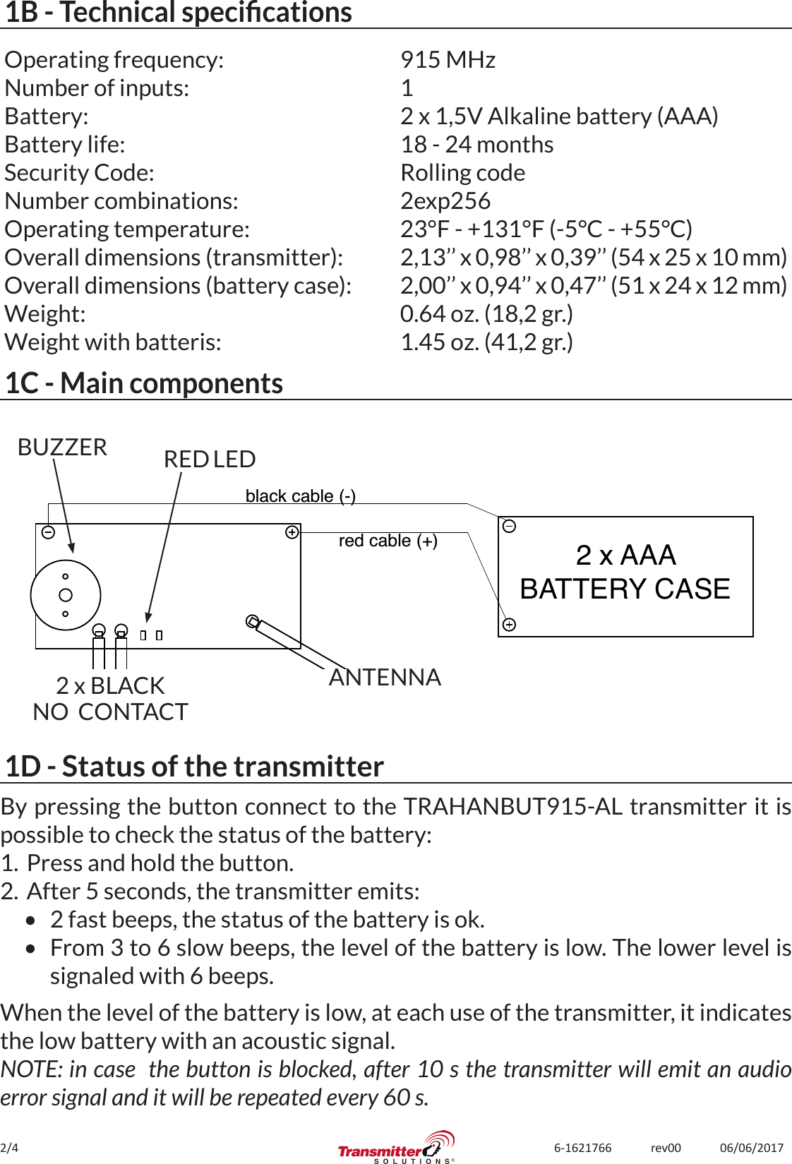 2/4 6-1621766             rev00             06/06/20171B - Technical specicationsOperating frequency:Number of inputs:Battery:Battery life:Security Code:Number combinations:Operating temperature:Overall dimensions (transmitter):Overall dimensions (battery case):Weight:Weight with batteris:915 MHz12 x 1,5V Alkaline battery (AAA)18 - 24 monthsRolling code2exp25623°F - +131°F (-5°C - +55°C)2,13’’ x 0,98’’ x 0,39’’ (54 x 25 x 10 mm)2,00’’ x 0,94’’ x 0,47’’ (51 x 24 x 12 mm)0.64 oz. (18,2 gr.)1.45 oz. (41,2 gr.)1C - Main components2 x AAABATTERY CASEblack cable (-)red cable (+)ANTENNA2 x BLACKNO  CONTACTBUZZER RED LED1D - Status of the transmitterBy pressing the button connect to the TRAHANBUT915-AL transmitter it is possible to check the status of the battery:1.  Press and hold the button.2.  After 5 seconds, the transmitter emits:•  2 fast beeps, the status of the battery is ok.•  From 3 to 6 slow beeps, the level of the battery is low. The lower level is signaled with 6 beeps.When the level of the battery is low, at each use of the transmitter, it indicates the low battery with an acoustic signal. NOTE: in case  the button is blocked, after 10 s the transmitter will emit an audio error signal and it will be repeated every 60 s.