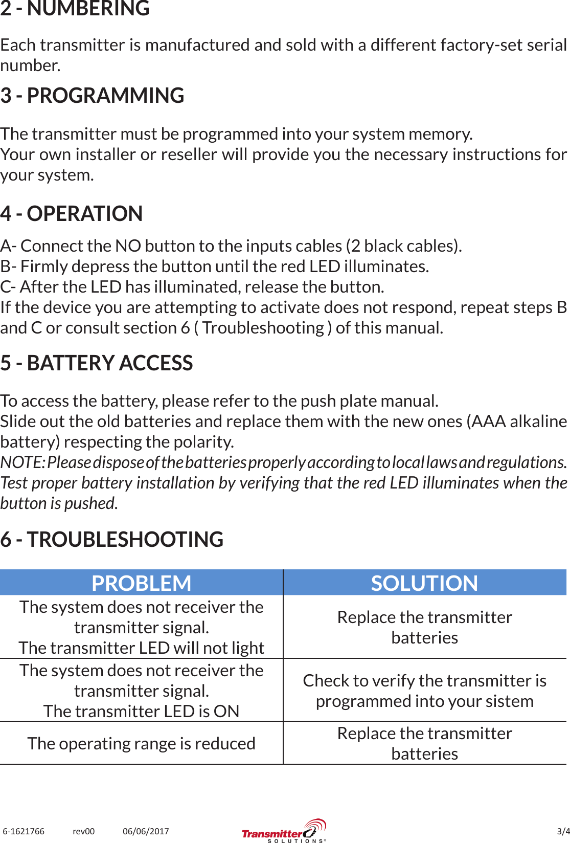 3/46-1621766             rev00             06/06/20172 - NUMBERINGEach transmitter is manufactured and sold with a different factory-set serial number.3 - PROGRAMMINGThe transmitter must be programmed into your system memory.Your own installer or reseller will provide you the necessary instructions for your system.4 - OPERATIONA- Connect the NO button to the inputs cables (2 black cables).B- Firmly depress the button until the red LED illuminates.C- After the LED has illuminated, release the button.If the device you are attempting to activate does not respond, repeat steps B and C or consult section 6 ( Troubleshooting ) of this manual.5 - BATTERY ACCESSTo access the battery, please refer to the push plate manual.Slide out the old batteries and replace them with the new ones (AAA alkaline battery) respecting the polarity.NOTE: Please dispose of the batteries properly according to local laws and regulations.Test proper battery installation by verifying that the red LED illuminates when the button is pushed.6 - TROUBLESHOOTINGPROBLEM SOLUTIONThe system does not receiver the transmitter signal.The transmitter LED will not lightReplace the transmitterbatteriesThe system does not receiver the transmitter signal.The transmitter LED is ONCheck to verify the transmitter is programmed into your sistemThe operating range is reduced Replace the transmitterbatteries