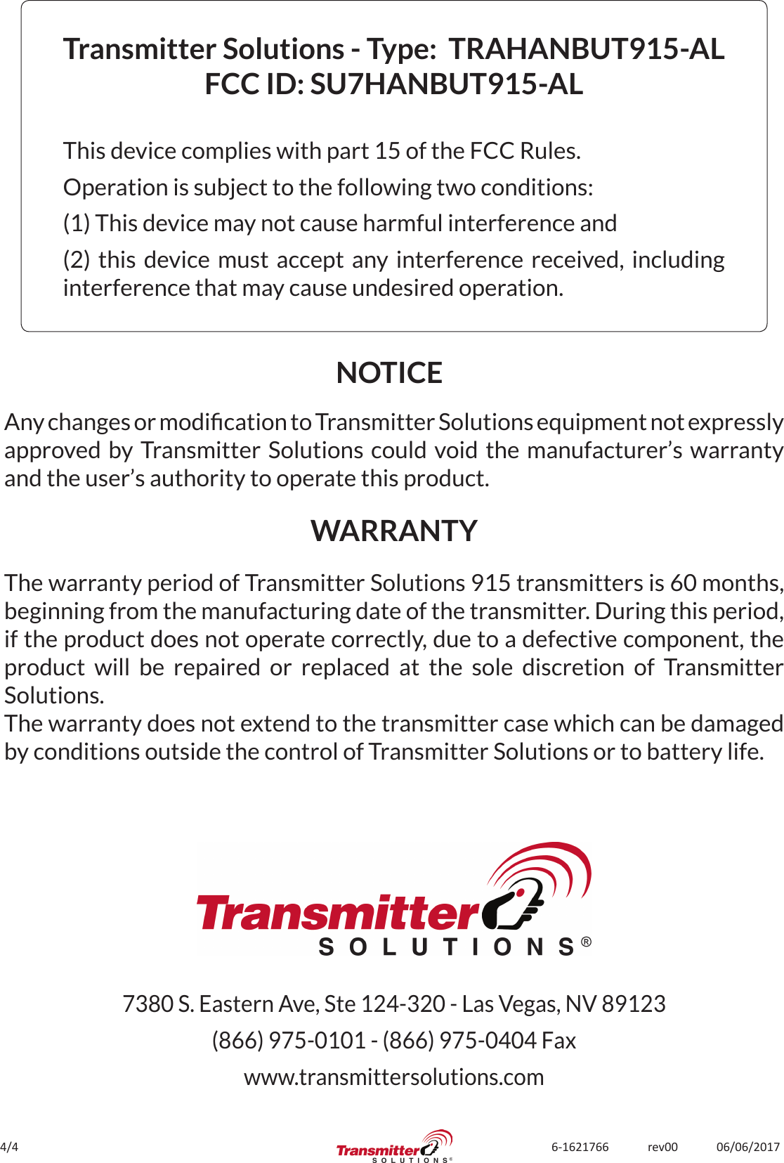 4/4 6-1621766             rev00             06/06/2017Transmitter Solutions - Type:  TRAHANBUT915-ALFCC ID: SU7HANBUT915-AL This device complies with part 15 of the FCC Rules.Operation is subject to the following two conditions:(1) This device may not cause harmful interference and(2) this device must accept any interference received, including interference that may cause undesired operation.The warranty period of Transmitter Solutions 915 transmitters is 60 months, beginning from the manufacturing date of the transmitter. During this period, if the product does not operate correctly, due to a defective component, the product will be repaired or replaced at the sole discretion of Transmitter Solutions. The warranty does not extend to the transmitter case which can be damaged by conditions outside the control of Transmitter Solutions or to battery life.NOTICEWARRANTYAny changes or modication to Transmitter Solutions equipment not expressly approved by Transmitter Solutions could void the manufacturer’s warranty and the user’s authority to operate this product.7380 S. Eastern Ave, Ste 124-320 - Las Vegas, NV 89123(866) 975-0101 - (866) 975-0404 Faxwww.transmittersolutions.com