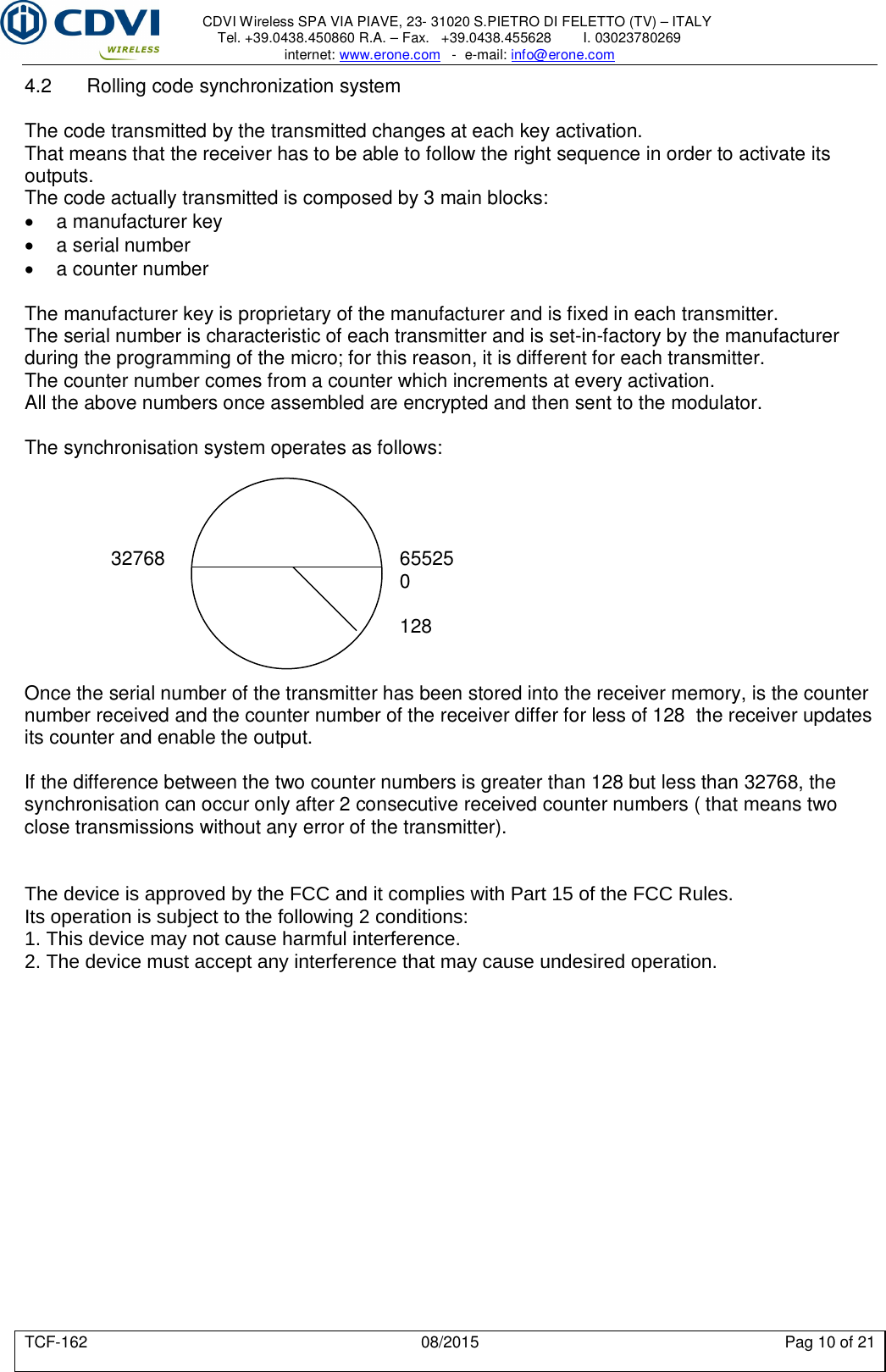     CDVI Wireless SPA VIA PIAVE, 23- 31020 S.PIETRO DI FELETTO (TV) – ITALY Tel. +39.0438.450860 R.A. – Fax.   +39.0438.455628        I. 03023780269 internet: www.erone.com   -  e-mail: info@erone.com  TCF-162  08/2015  Pag 10 of 21 4.2  Rolling code synchronization system  The code transmitted by the transmitted changes at each key activation. That means that the receiver has to be able to follow the right sequence in order to activate its outputs. The code actually transmitted is composed by 3 main blocks:   a manufacturer key   a serial number   a counter number  The manufacturer key is proprietary of the manufacturer and is fixed in each transmitter. The serial number is characteristic of each transmitter and is set-in-factory by the manufacturer during the programming of the micro; for this reason, it is different for each transmitter. The counter number comes from a counter which increments at every activation. All the above numbers once assembled are encrypted and then sent to the modulator.  The synchronisation system operates as follows:                      32768        65525             0              128   Once the serial number of the transmitter has been stored into the receiver memory, is the counter number received and the counter number of the receiver differ for less of 128  the receiver updates its counter and enable the output.  If the difference between the two counter numbers is greater than 128 but less than 32768, the synchronisation can occur only after 2 consecutive received counter numbers ( that means two close transmissions without any error of the transmitter).   The device is approved by the FCC and it complies with Part 15 of the FCC Rules.Its operation is subject to the following 2 conditions:1. This device may not cause harmful interference.2. The device must accept any interference that may cause undesired operation.  