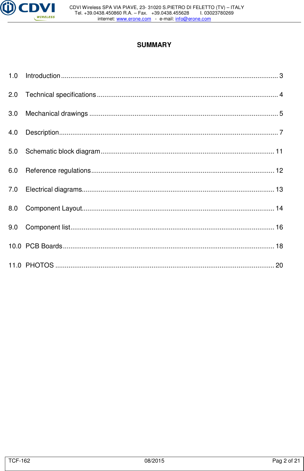     CDVI Wireless SPA VIA PIAVE, 23- 31020 S.PIETRO DI FELETTO (TV) – ITALY Tel. +39.0438.450860 R.A. – Fax.   +39.0438.455628        I. 03023780269 internet: www.erone.com   -  e-mail: info@erone.com  TCF-162  08/2015  Pag 2 of 21   SUMMARY    1.0 Introduction ................................................................................................................... 3 2.0 Technical specifications ................................................................................................ 4 3.0 Mechanical drawings .................................................................................................... 5 4.0 Description .................................................................................................................... 7 5.0 Schematic block diagram ............................................................................................ 11 6.0 Reference regulations ................................................................................................. 12 7.0 Electrical diagrams...................................................................................................... 13 8.0 Component Layout...................................................................................................... 14 9.0 Component list ............................................................................................................ 16 10.0 PCB Boards ................................................................................................................ 18 11.0 PHOTOS .................................................................................................................... 20 