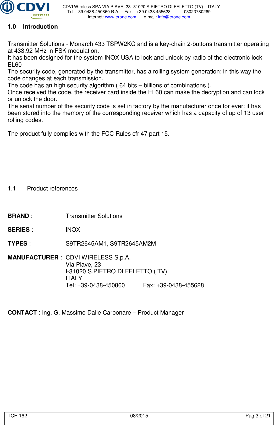     CDVI Wireless SPA VIA PIAVE, 23- 31020 S.PIETRO DI FELETTO (TV) – ITALY Tel. +39.0438.450860 R.A. – Fax.   +39.0438.455628        I. 03023780269 internet: www.erone.com   -  e-mail: info@erone.com  TCF-162  08/2015  Pag 3 of 21 1.0  Introduction Transmitter Solutions - Monarch 433 TSPW2KC and is a key-chain 2-buttons transmitter operating at 433,92 MHz in FSK modulation.  It has been designed for the system INOX USA to lock and unlock by radio of the electronic lock EL60  The security code, generated by the transmitter, has a rolling system generation: in this way the code changes at each transmission. The code has an high security algorithm ( 64 bits – billions of combinations ). Once received the code, the receiver card inside the EL60 can make the decryption and can lock or unlock the door. The serial number of the security code is set in factory by the manufacturer once for ever: it has been stored into the memory of the corresponding receiver which has a capacity of up of 13 user rolling codes.   The product fully complies with the FCC Rules cfr 47 part 15.        1.1  Product references    BRAND :    Transmitter Solutions  SERIES :     INOX  TYPES :    S9TR2645AM1, S9TR2645AM2M  MANUFACTURER :  CDVI WIRELESS S.p.A.       Via Piave, 23       I-31020 S.PIETRO DI FELETTO ( TV)       ITALY       Tel: +39-0438-450860   Fax: +39-0438-455628    CONTACT : Ing. G. Massimo Dalle Carbonare – Product Manager         