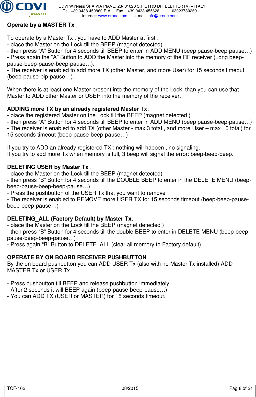     CDVI Wireless SPA VIA PIAVE, 23- 31020 S.PIETRO DI FELETTO (TV) – ITALY Tel. +39.0438.450860 R.A. – Fax.   +39.0438.455628        I. 03023780269 internet: www.erone.com   -  e-mail: info@erone.com  TCF-162  08/2015  Pag 8 of 21 Operate by a MASTER Tx ,  To operate by a Master Tx , you have to ADD Master at first : - place the Master on the Lock till the BEEP (magnet detected) - then press “A” Button for 4 seconds till BEEP to enter in ADD MENU (beep pause-beep-pause…) - Press again the “A” Button to ADD the Master into the memory of the RF receiver (Long beep-pause-beep-pause-beep-pause…). - The receiver is enabled to add more TX (other Master, and more User) for 15 seconds timeout (beep-pause-bip-pause…).  When there is at least one Master present into the memory of the Lock, than you can use that Master to ADD other Master or USER into the memory of the receiver.  ADDING more TX by an already registered Master Tx: - place the registered Master on the Lock till the BEEP (magnet detected ) - then press “A” Button for 4 seconds till BEEP to enter in ADD MENU (beep pause-beep-pause…) - The receiver is enabled to add TX (other Master - max 3 total , and more User – max 10 total) for 15 seconds timeout (beep-pause-beep-pause…)  If you try to ADD an already registered TX : nothing will happen , no signaling. If you try to add more Tx when memory is full, 3 beep will signal the error: beep-beep-beep.  DELETING USER by Master Tx : - place the Master on the Lock till the BEEP (magnet detected) - then press “B” Button for 4 seconds till the DOUBLE BEEP to enter in the DELETE MENU (beep-beep-pause-beep-beep-pause…) - Press the pushbutton of the USER Tx that you want to remove - The receiver is enabled to REMOVE more USER TX for 15 seconds timeout (beep-beep-pause-beep-beep-pause…)  DELETING_ALL (Factory Default) by Master Tx: - place the Master on the Lock till the BEEP (magnet detected ) - then press “B” Button for 4 seconds till the double BEEP to enter in DELETE MENU (beep-beep-pause-beep-beep-pause…) - Press again “B” Button to DELETE_ALL (clear all memory to Factory default)  OPERATE BY ON BOARD RECEIVER PUSHBUTTON By the on board pushbutton you can ADD USER Tx (also with no Master Tx installed) ADD MASTER Tx or USER Tx  - Press pushbutton till BEEP and release pushbutton immediately - After 2 seconds it will BEEP again (beep-pause-beep-pause…) - You can ADD TX (USER or MASTER) for 15 seconds timeout.  
