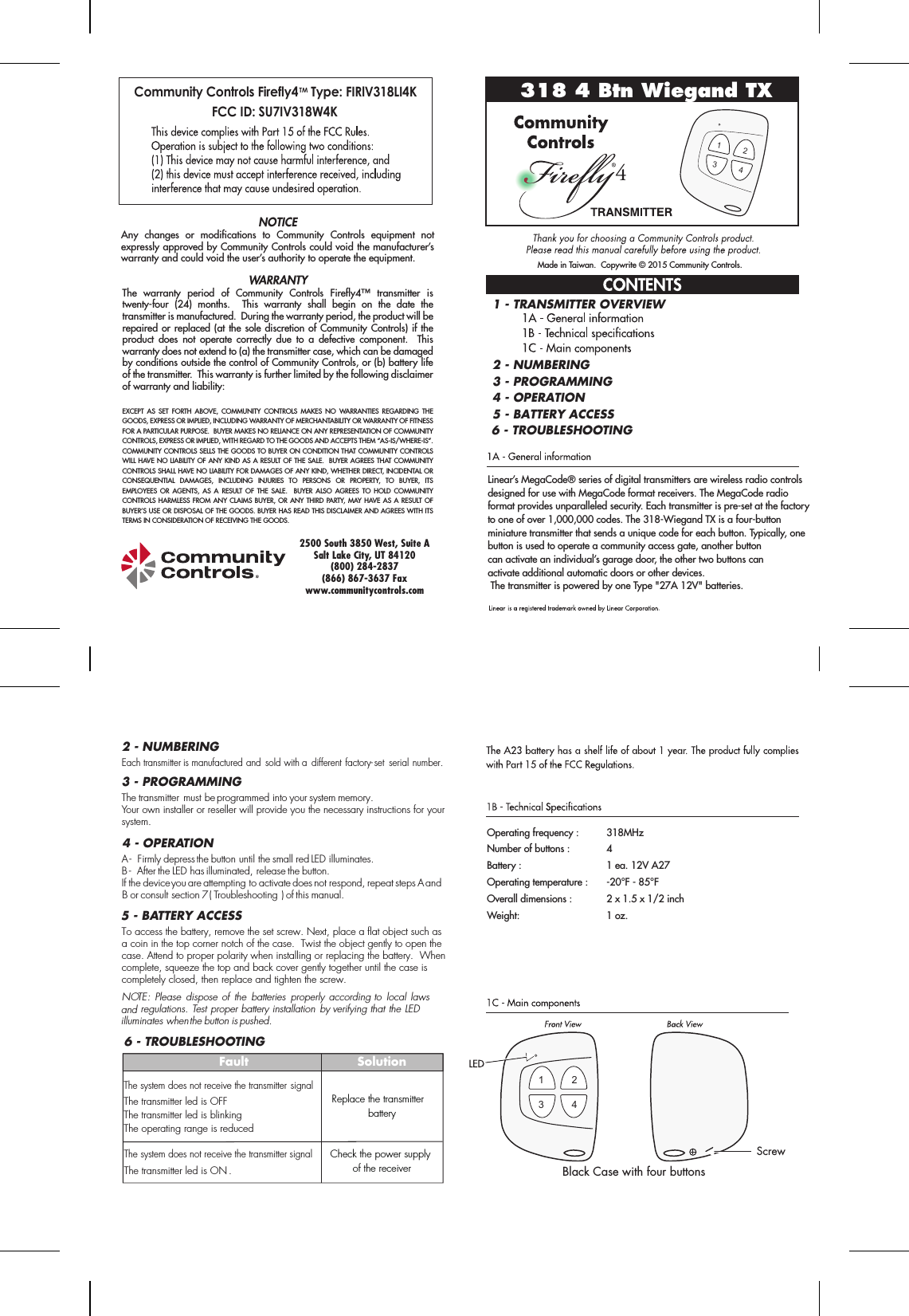 Black Case with four buttonsMade in Taiwan.  Copywrite © 2015 Community Controls.The warranty period of Community Controls Firefly4™ transmitter is twenty-four (24) months.  This warranty shall begin on the date the transmitter is manufactured.  During the warranty period, the product will be repaired or replaced (at the sole discretion of Community Controls) if the product does not operate correctly due to a defective component.  This warranty does not extend to (a) the transmitter case, which can be damaged by conditions outside the control of Community Controls, or (b) battery life of the transmitter.  This warranty is further limited by the following disclaimer of warranty and liability:EXCEPT AS SET FORTH ABOVE, COMMUNITY CONTROLS MAKES NO WARRANTIES REGARDING THE GOODS, EXPRESS OR IMPLIED, INCLUDING WARRANTY OF MERCHANTABILITY OR WARRANTY OF FITNESS FOR A PARTICULAR PURPOSE.  BUYER MAKES NO RELIANCE ON ANY REPRESENTATION OF COMMUNITY CONTROLS, EXPRESS OR IMPLIED, WITH REGARD TO THE GOODS AND ACCEPTS THEM “AS-IS/WHERE-IS”. COMMUNITY CONTROLS SELLS THE GOODS TO BUYER ON CONDITION THAT COMMUNITY CONTROLS WILL HAVE NO LIABILITY OF ANY KIND AS A RESULT OF THE SALE.  BUYER AGREES THAT COMMUNITY CONTROLS SHALL HAVE NO LIABILITY FOR DAMAGES OF ANY KIND, WHETHER DIRECT, INCIDENTAL OR CONSEQUENTIAL DAMAGES, INCLUDING INJURIES TO PERSONS OR PROPERTY, TO BUYER, ITS EMPLOYEES OR AGENTS, AS A RESULT OF THE SALE.  BUYER ALSO AGREES TO HOLD COMMUNITY CONTROLS HARMLESS FROM ANY CLAIMS BUYER, OR ANY THIRD PARTY, MAY HAVE AS A RESULT OF BUYER’S USE OR DISPOSAL OF THE GOODS. BUYER HAS READ THIS DISCLAIMER AND AGREES WITH ITS TERMS IN CONSIDERATION OF RECEIVING THE GOODS.NOTICEAny changes or modifications to Community Controls equipment not expressly approved by Community Controls could void the manufacturer’s warranty and could void the user’s authority to operate the equipment.2500 South 3850 West, Suite ASalt Lake City, UT 84120(800) 284-2837(866) 867-3637 Faxwww.communitycontrols.com318 4 Btn Wiegand TX4Linear’s MegaCode® series of digital transmitters are wireless radio controls designed for use with MegaCode format receivers. The MegaCode radio format provides unparalleled security. Each transmitter is pre-set at the factory to one of over 1,000,000 codes. The 318-Wiegand TX is a four-button miniature transmitter that sends a unique code for each button. Typically, onebutton is used to operate a community access gate, another buttoncan activate an individual’s garage door, the other two buttons canactivate additional automatic doors or other devices. The transmitter is powered by one Type &quot;27A 12V&quot; batteries.Operating frequency :    318MHzNumber of buttons :     4Battery :              1 ea. 12V A27Operating temperature :   -20°F - 85°FOverall dimensions :     2 x 1.5 x 1/2 inchWeight:    1 oz.2 - NUMBERING2 - NUMBERING1 - TRANSMITTER OVERVIEW3 - PROGRAMMING4 - OPERATION5 - BATTERY ACCESSTo access the battery, remove the set screw. Next, place a flat object such asa coin in the top corner notch of the case.  Twist the object gently to open the case. Attend to proper polarity when installing or replacing the battery.  Whencomplete, squeeze the top and back cover gently together until the case is completely closed, then replace and tighten the screw.NOTE: Please  dispose of  the  batteries  properly  according to  local laws and regulations. Test proper battery installation by verifying that the LED illuminates when the button is pushed.5 - BATTERY ACCESS3 - PROGRAMMINGEach transmitter is manufactured and  sold with a  different factory-set  serial number.The transmitter must be programmed into your system memory. Your own installer or reseller will provide you the necessary instructions for your system.4 - OPERATIONA -  Firmly depress the button until the small red LED illuminates.B -  After the LED has illuminated, release the button. If the device you are attempting to activate does not respond, repeat steps A and B or consult section 7 ( Troubleshooting ) of this manual.6 - TROUBLESHOOTING6 - TROUBLESHOOTINGFaultThe system does not receive the transmitter signalThe transmitter led is OFFThe transmitter led is blinkingThe operating range is reducedThe system does not receive the transmitter signalThe transmitter led is ON . SolutionReplace the transmitter batteryCheck the power supply of the receiverCommunity Controls Firefly4TM Type: FIRlV318LI4K FCC ID: SU7IV318W4K12341234Screw