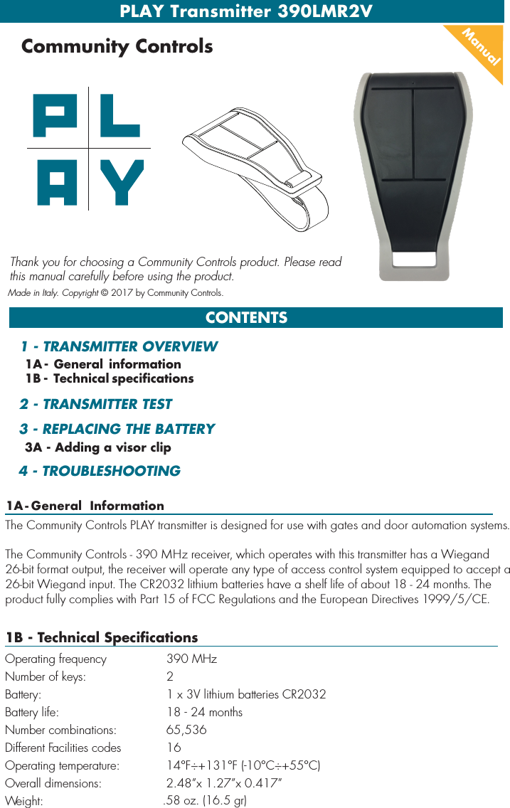 PLAY Transmitter 390LMR2VCONTENTSManualCommunity ControlsThank you for choosing a Community Controls product. Please read this manual carefully before using the product. Made in Italy. Copyright © 2017 by Community Controls..58 oz. (16.5 gr)1A - General  Information1A - General information1B - Technical specifications3A - Adding a visor clip1 - TRANSMITTER OVERVIEW2 - TRANSMITTER TEST3 - REPLACING THE BATTERY 4 - TROUBLESHOOTINGThe Community Controls PLAY transmitter is designed for use with gates and door automation systems.  The Community Controls - 390 MHz receiver, which operates with this transmitter has a Wiegand 26-bit format output, the receiver will operate any type of access control system equipped to accept a 26-bit Wiegand input. The CR2032 lithium batteries have a shelf life of about 18 - 24 months. The product fully complies with Part 15 of FCC Regulations and the European Directives 1999/5/CE.1B - Technical SpecificationsOperating frequency 390 MHzNumber of keys: 2 Battery: 1 x 3V lithium batteries CR2032Battery life: 18 - 24 monthsNumber combinations: 65,536Different Facilities codes 16Operating temperature:  14°F÷+131°F (-10°C÷+55°C)Overall dimensions: 2.48”x 1.27”x 0.417” Weight: