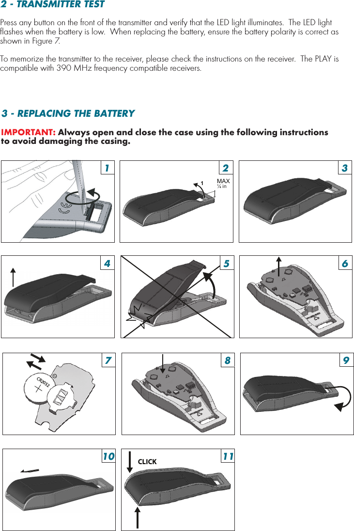 1MAX ¼ in CR2032CLICK15926103711483 - REPLACING THE BATTERYIMPORTANT: Always open and close the case using the following instructions to avoid damaging the casing.2 - TRANSMITTER TESTPress any button on the front of the transmitter and verify that the LED light illuminates.  The LED light flashes when the battery is low.  When replacing the battery, ensure the battery polarity is correct as shown in Figure 7.To memorize the transmitter to the receiver, please check the instructions on the receiver.  The PLAY is compatible with 390 MHz frequency compatible receivers.