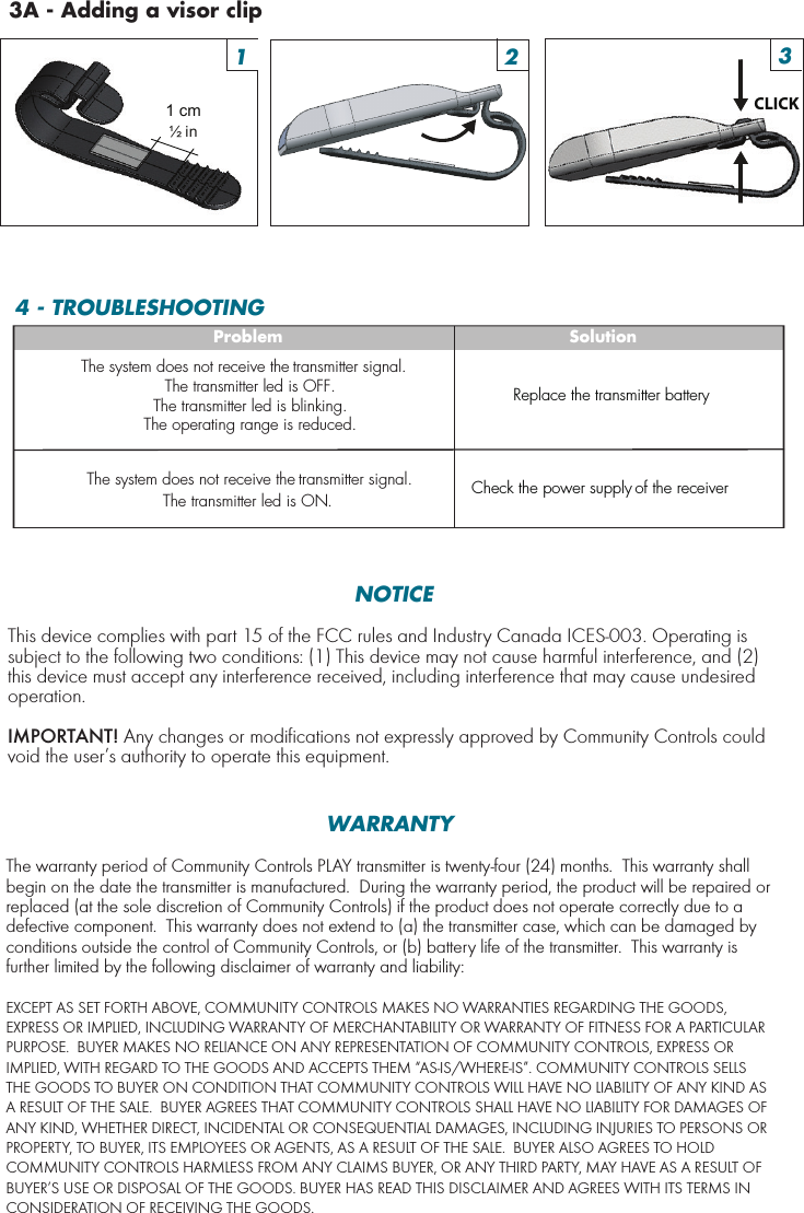 1 cm½ in CLICK1 2 33A - Adding a visor clip4 - TROUBLESHOOTINGProblemThe system does not receive the transmitter signal.The system does not receive the transmitter signal.The transmitter led is OFF.The transmitter led is blinking.The operating range is reduced.The transmitter led is ON.SolutionReplace the transmitter batteryCheck the power supply of the receiverNOTICEThis device complies with part 15 of the FCC rules and Industry Canada ICES-003. Operating is subject to the following two conditions: (1) This device may not cause harmful interference, and (2) this device must accept any interference received, including interference that may cause undesired operation. IMPORTANT! Any changes or modifications not expressly approved by Community Controls could void the user’s authority to operate this equipment.WARRANTYThe warranty period of Community Controls PLAY transmitter is twenty-four (24) months.  This warranty shall begin on the date the transmitter is manufactured.  During the warranty period, the product will be repaired or replaced (at the sole discretion of Community Controls) if the product does not operate correctly due to a defective component.  This warranty does not extend to (a) the transmitter case, which can be damaged by conditions outside the control of Community Controls, or (b) battery life of the transmitter.  This warranty is further limited by the following disclaimer of warranty and liability:EXCEPT AS SET FORTH ABOVE, COMMUNITY CONTROLS MAKES NO WARRANTIES REGARDING THE GOODS, EXPRESS OR IMPLIED, INCLUDING WARRANTY OF MERCHANTABILITY OR WARRANTY OF FITNESS FOR A PARTICULAR PURPOSE.  BUYER MAKES NO RELIANCE ON ANY REPRESENTATION OF COMMUNITY CONTROLS, EXPRESS OR IMPLIED, WITH REGARD TO THE GOODS AND ACCEPTS THEM “AS-IS/WHERE-IS”. COMMUNITY CONTROLS SELLS THE GOODS TO BUYER ON CONDITION THAT COMMUNITY CONTROLS WILL HAVE NO LIABILITY OF ANY KIND AS A RESULT OF THE SALE.  BUYER AGREES THAT COMMUNITY CONTROLS SHALL HAVE NO LIABILITY FOR DAMAGES OF ANY KIND, WHETHER DIRECT, INCIDENTAL OR CONSEQUENTIAL DAMAGES, INCLUDING INJURIES TO PERSONS OR PROPERTY, TO BUYER, ITS EMPLOYEES OR AGENTS, AS A RESULT OF THE SALE.  BUYER ALSO AGREES TO HOLD COMMUNITY CONTROLS HARMLESS FROM ANY CLAIMS BUYER, OR ANY THIRD PARTY, MAY HAVE AS A RESULT OF BUYER’S USE OR DISPOSAL OF THE GOODS. BUYER HAS READ THIS DISCLAIMER AND AGREES WITH ITS TERMS IN CONSIDERATION OF RECEIVING THE GOODS.