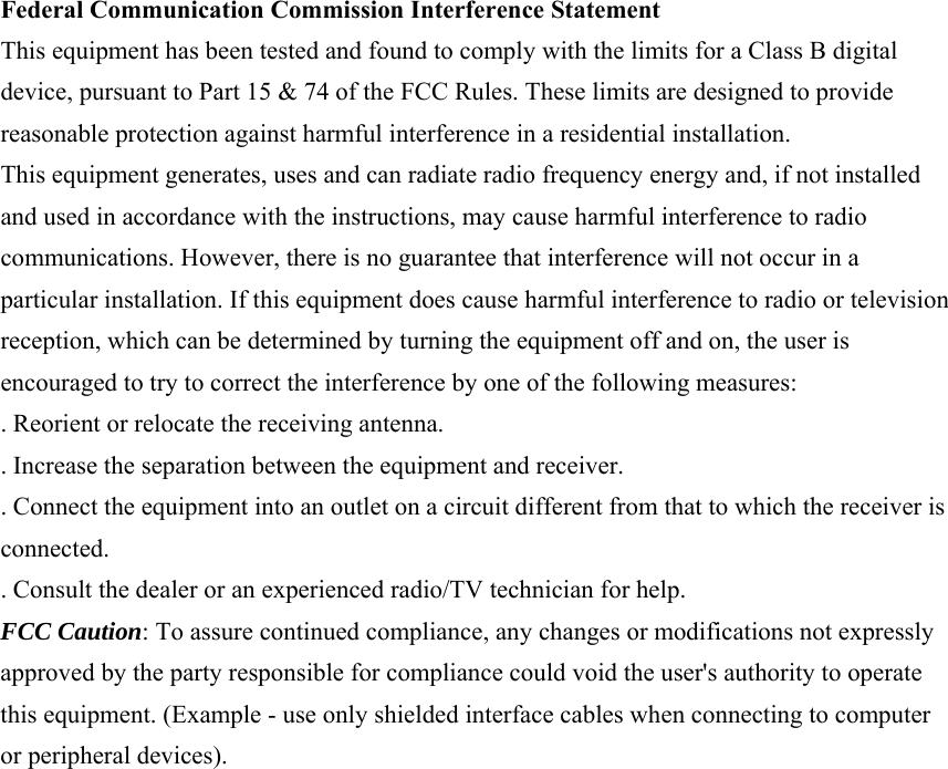 Federal Communication Commission Interference Statement This equipment has been tested and found to comply with the limits for a Class B digital device, pursuant to Part 15 &amp; 74 of the FCC Rules. These limits are designed to provide reasonable protection against harmful interference in a residential installation. This equipment generates, uses and can radiate radio frequency energy and, if not installed and used in accordance with the instructions, may cause harmful interference to radio communications. However, there is no guarantee that interference will not occur in a particular installation. If this equipment does cause harmful interference to radio or television reception, which can be determined by turning the equipment off and on, the user is encouraged to try to correct the interference by one of the following measures: . Reorient or relocate the receiving antenna. . Increase the separation between the equipment and receiver. . Connect the equipment into an outlet on a circuit different from that to which the receiver is connected. . Consult the dealer or an experienced radio/TV technician for help. FCC Caution: To assure continued compliance, any changes or modifications not expressly approved by the party responsible for compliance could void the user&apos;s authority to operate this equipment. (Example - use only shielded interface cables when connecting to computer or peripheral devices). 