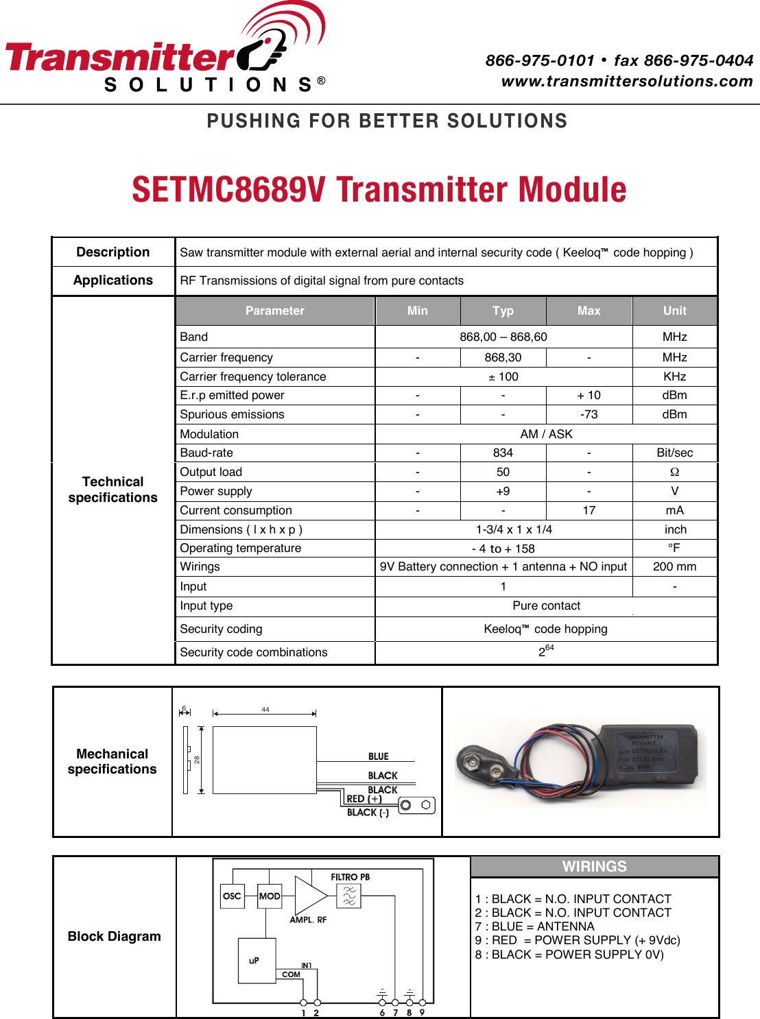   Description SETMC8689V Transmitter ModuleSaw transmitter module with external aerial and internal security code ( Keeloq™ code hopping )  Applications  RF Transmissions of digital signal from pure contacts  Technical specifications Parameter  Min  Typ  Max  Unit Band   868,00 – 868,60  MHz  zHM - 03,868 - ycneuqerf reirraCCarrier frequency tolerance  ± 100   KHz  mBd 01 + - - rewop dettime p.r.E mBd 37- - - snoissime suoirupSModulation  AM / ASK  ces/tiB - 438 - etar-duaB - 05 - daol tuptuO Ω  V - 9+ - ylppus rewoPCurrent consumption  -  -  17  mA  inch1-3/4 x 1 x 1/4 ) p x h x l ( snoisnemiDOperating temperature  - 4 to + 158 °Fupni ON + annetna 1 + noitcennoc yrettaB V9 sgniriW t  200 mm Input    - 1Input type  Pure contact Security coding  Keeloq™ code hopping Security code combinations  264 Mechanical specifications 44286   Block Diagram  WIRINGS 1 : BLACK = N.O. INPUT CONTACT 2 : BLACK = N.O. INPUT CONTACT 7 : BLUE = ANTENNA 9 : RED  = POWER SUPPLY (+ 9Vdc) 8 : BLACK = POWER SUPPLY 0V)     PUSHING FOR BETTER SOLUTIONSwww.transmittersolutions.com866-975-0101 · fax 866-975-0404