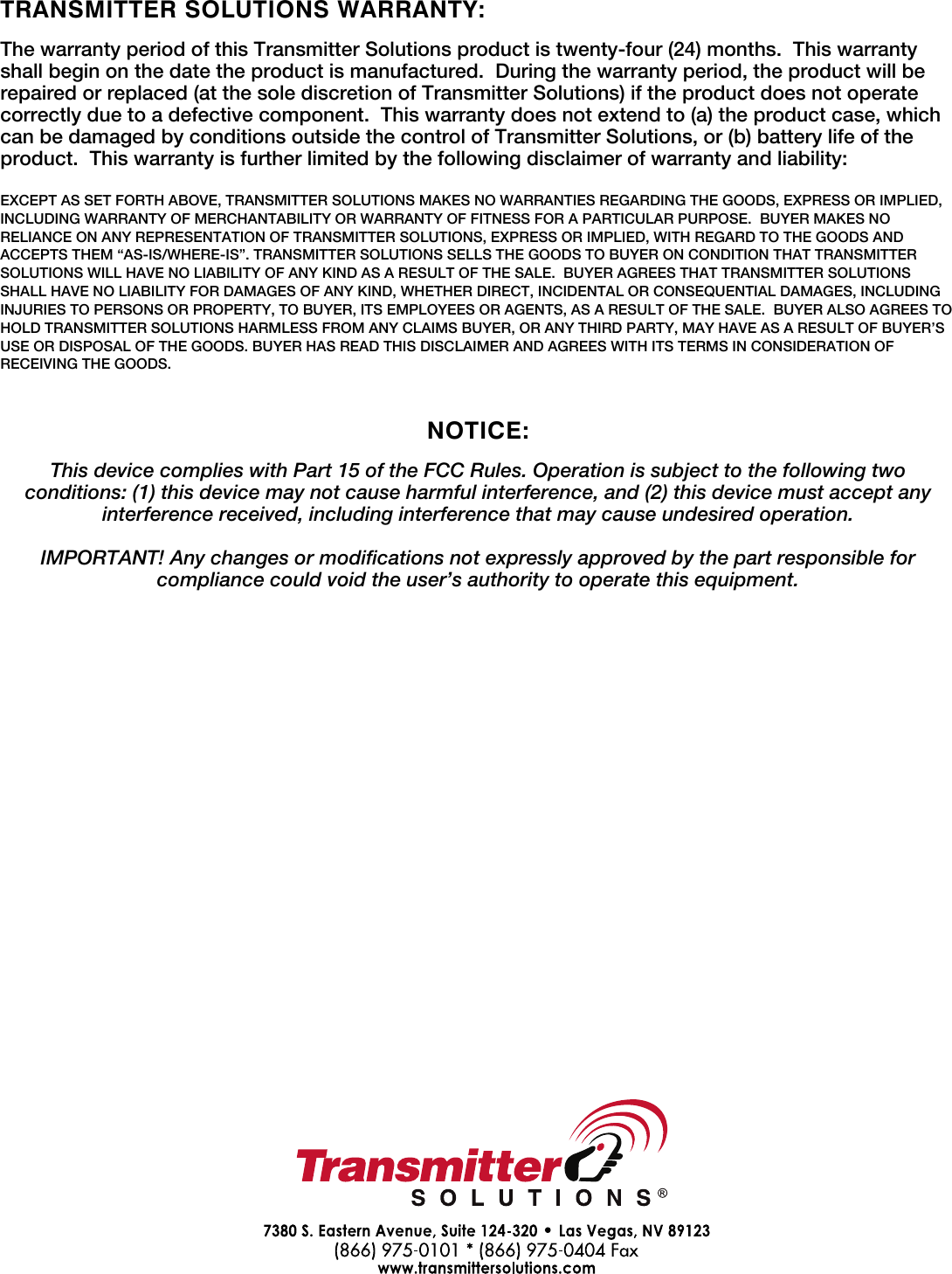 TRANSMITTER SOLUTIONS WARRANTY:The warranty period of this Transmitter Solutions product is twenty-four (24) months. This warranty shall begin on the date the product is manufactured. During the warranty period, the product will be repaired or replaced (at the sole discretion of Transmitter Solutions) if the product does not operate correctly due to a defective component. This warranty does not extend to (a) the product case, which can be damaged by conditions outside the control of Transmitter Solutions, or (b) battery life of the product. This warranty is further limited by the following disclaimer of warranty and liability:EXCEPT AS SET FORTH ABOVE, TRANSMITTER SOLUTIONS MAKES NO WARRANTIES REGARDING THE GOODS, EXPRESS OR IMPLIED, INCLUDING WARRANTY OF MERCHANTABILITY OR WARRANTY OF FITNESS FOR A PARTICULAR PURPOSE. BUYER MAKES NO RELIANCE ON ANY REPRESENTATION OF TRANSMITTER SOLUTIONS, EXPRESS OR IMPLIED, WITH REGARD TO THE GOODS AND ACCEPTS THEM “AS-IS/WHERE-IS”. TRANSMITTER SOLUTIONS SELLS THE GOODS TO BUYER ON CONDITION THAT TRANSMITTER SOLUTIONS WILL HAVE NO LIABILITY OF ANY KIND AS A RESULT OF THE SALE. BUYER AGREES THAT TRANSMITTER SOLUTIONS SHALL HAVE NO LIABILITY FOR DAMAGES OF ANY KIND, WHETHER DIRECT, INCIDENTAL OR CONSEQUENTIAL DAMAGES, INCLUDING INJURIES TO PERSONS OR PROPERTY, TO BUYER, ITS EMPLOYEES OR AGENTS, AS A RESULT OF THE SALE. BUYER ALSO AGREES TO HOLD TRANSMITTER SOLUTIONS HARMLESS FROM ANY CLAIMS BUYER, OR ANY THIRD PARTY, MAY HAVE AS A RESULT OF BUYER’S USE OR DISPOSAL OF THE GOODS. BUYER HAS READ THIS DISCLAIMER AND AGREES WITH ITS TERMS IN CONSIDERATION OF RECEIVING THE GOODS.NOTICE:This device complies with Part 15 of the FCC Rules. Operation is subject to the following two conditions: (1) this device may not cause harmful interference, and (2) this device must accept any interference received, including interference that may cause undesired operation.IMPORTANT! Any changes or modifications not expressly approved by the part responsible for compliance could void the user’s authority to operate this equipment. 