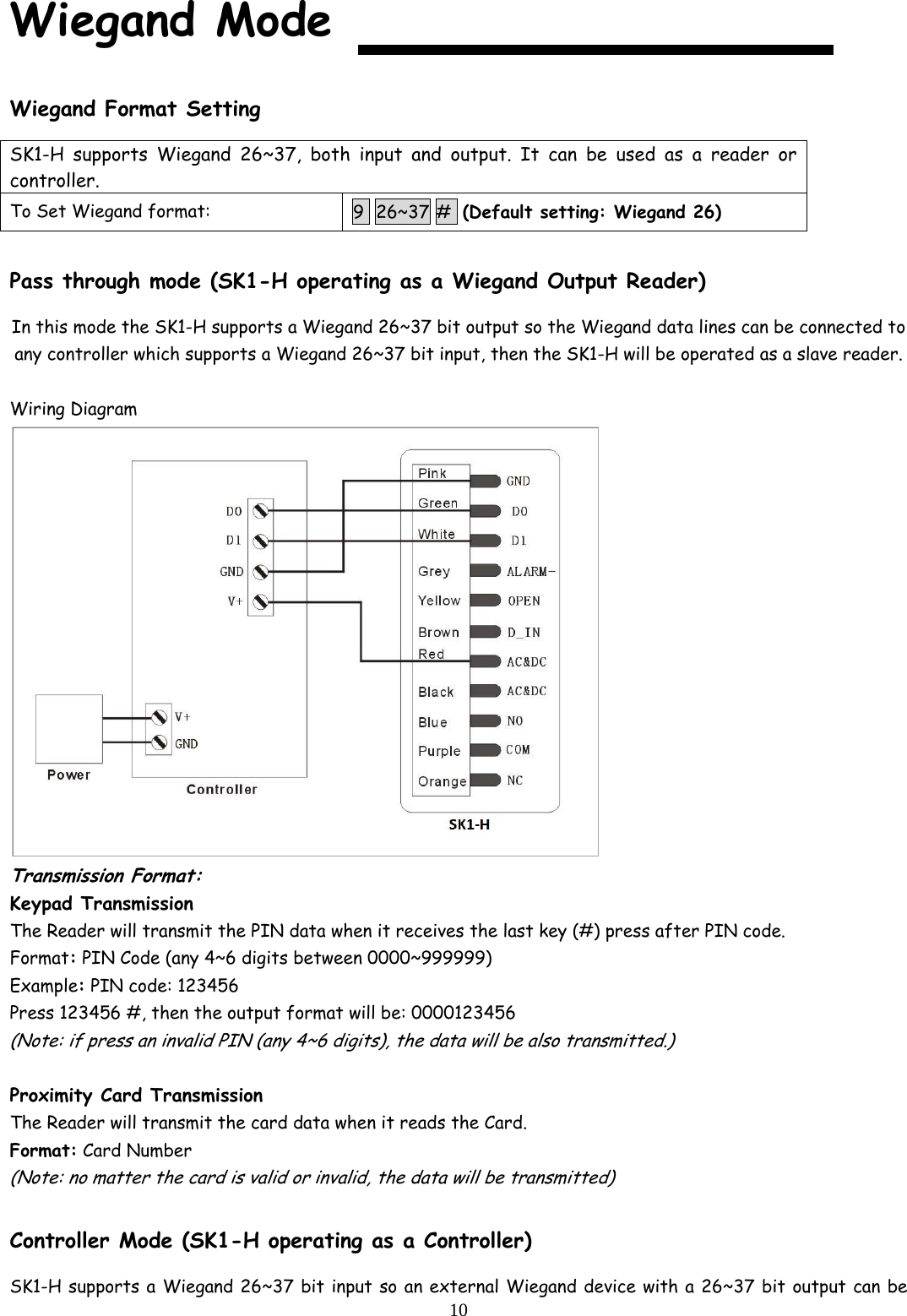  10Wiegand Mode Wiegand Format Setting SK1-H supports Wiegand 26~37, both input and output. It can be used as a reader or controller. To Set Wiegand format:  9  26~37 #  (Default setting: Wiegand 26) Pass through mode (SK1-H operating as a Wiegand Output Reader) In this mode the SK1-H supports a Wiegand 26~37 bit output so the Wiegand data lines can be connected to any controller which supports a Wiegand 26~37 bit input, then the SK1-H will be operated as a slave reader.  Wiring Diagram  Transmission Format: Keypad Transmission The Reader will transmit the PIN data when it receives the last key (#) press after PIN code. Format: PIN Code (any 4~6 digits between 0000~999999) Example: PIN code: 123456 Press 123456 #, then the output format will be: 0000123456 (Note: if press an invalid PIN (any 4~6 digits), the data will be also transmitted.)  Proximity Card Transmission The Reader will transmit the card data when it reads the Card. Format: Card Number  (Note: no matter the card is valid or invalid, the data will be transmitted) Controller Mode (SK1-H operating as a Controller) SK1-H supports a Wiegand 26~37 bit input so an external Wiegand device with a 26~37 bit output can be 