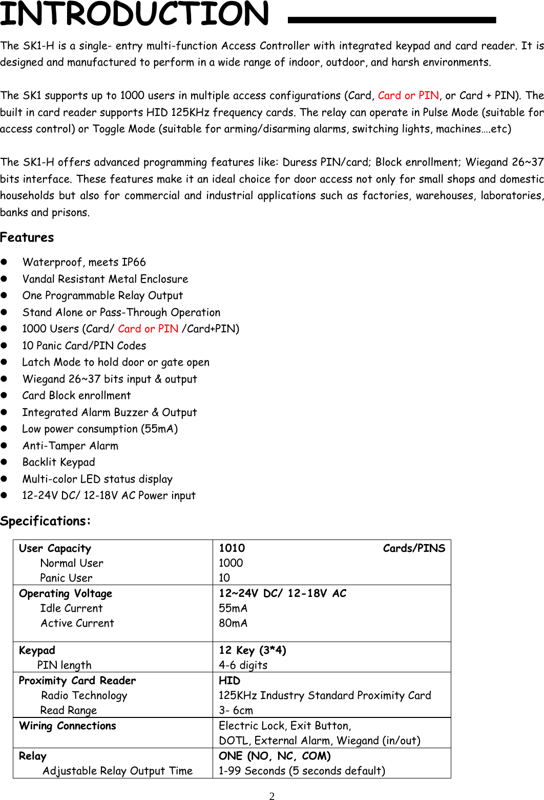  2INTRODUCTION  The SK1-H is a single- entry multi-function Access Controller with integrated keypad and card reader. It is designed and manufactured to perform in a wide range of indoor, outdoor, and harsh environments.  The SK1 supports up to 1000 users in multiple access configurations (Card, Card or PIN, or Card + PIN). The built in card reader supports HID 125KHz frequency cards. The relay can operate in Pulse Mode (suitable for access control) or Toggle Mode (suitable for arming/disarming alarms, switching lights, machines….etc)   The SK1-H offers advanced programming features like: Duress PIN/card; Block enrollment; Wiegand 26~37 bits interface. These features make it an ideal choice for door access not only for small shops and domestic households but also for commercial and industrial applications such as factories, warehouses, laboratories, banks and prisons. Features  Waterproof, meets IP66  Vandal Resistant Metal Enclosure  One Programmable Relay Output  Stand Alone or Pass-Through Operation  1000 Users (Card/ Card or PIN /Card+PIN)  10 Panic Card/PIN Codes  Latch Mode to hold door or gate open  Wiegand 26~37 bits input &amp; output  Card Block enrollment   Integrated Alarm Buzzer &amp; Output  Low power consumption (55mA)  Anti-Tamper Alarm  Backlit Keypad  Multi-color LED status display  12-24V DC/ 12-18V AC Power input Specifications: User Capacity Normal User Panic User 1010 Cards/PINS 1000 10 Operating Voltage  Idle Current Active Current 12~24V DC/ 12-18V AC 55mA 80mA Keypad     PIN length 12 Key (3*4) 4-6 digits Proximity Card Reader Radio Technology  Read Range HID 125KHz Industry Standard Proximity Card 3- 6cm Wiring Connections   Electric Lock, Exit Button, DOTL, External Alarm, Wiegand (in/out) Relay Adjustable Relay Output Time ONE (NO, NC, COM) 1-99 Seconds (5 seconds default) 