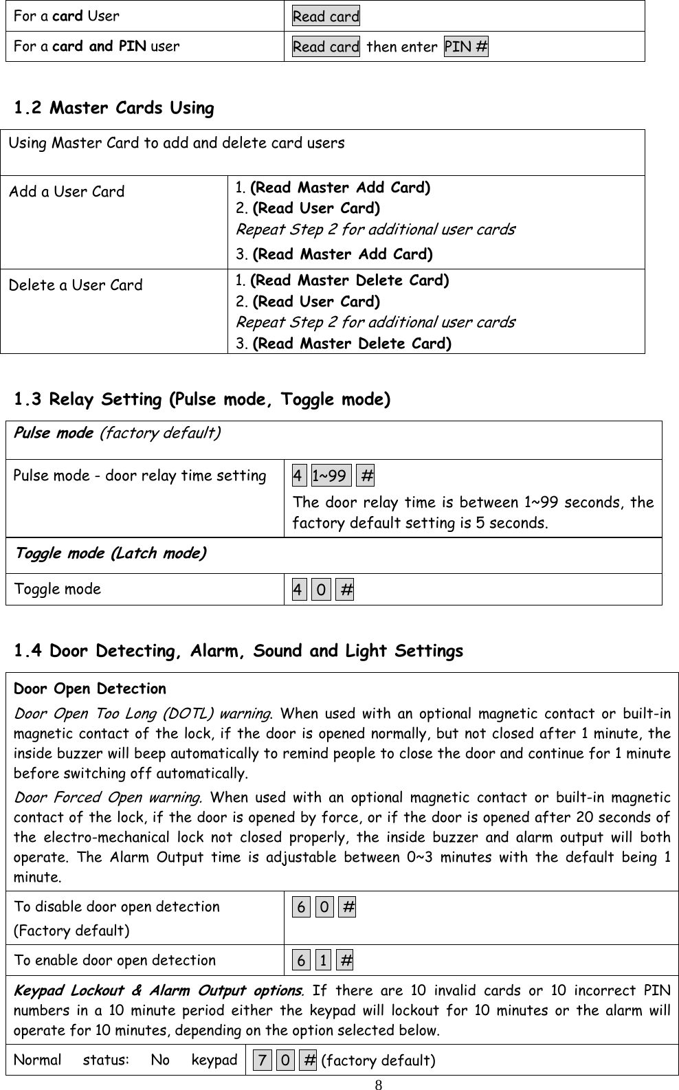  8For a card User  Read card For a card and PIN user  Read card then enter PIN #  1.2 Master Cards Using Using Master Card to add and delete card users  Add a User Card  1. (Read Master Add Card) 2. (Read User Card) Repeat Step 2 for additional user cards 3. (Read Master Add Card) Delete a User Card  1. (Read Master Delete Card) 2. (Read User Card) Repeat Step 2 for additional user cards 3. (Read Master Delete Card)  1.3 Relay Setting (Pulse mode, Toggle mode) Pulse mode (factory default) Pulse mode - door relay time setting  4  1~99   # The door relay time is between 1~99 seconds, the factory default setting is 5 seconds. Toggle mode (Latch mode) Toggle mode  4   0   #  1.4 Door Detecting, Alarm, Sound and Light Settings Door Open Detection  Door Open Too Long (DOTL) warning. When used with an optional magnetic contact or built-in magnetic contact of the lock, if the door is opened normally, but not closed after 1 minute, the inside buzzer will beep automatically to remind people to close the door and continue for 1 minute before switching off automatically. Door Forced Open warning. When used with an optional magnetic contact or built-in magnetic contact of the lock, if the door is opened by force, or if the door is opened after 20 seconds of the electro-mechanical lock not closed properly, the inside buzzer and alarm output will both operate. The Alarm Output time is adjustable between 0~3 minutes with the default being 1 minute. To disable door open detection (Factory default)  6   0   # To enable door open detection   6   1   # Keypad Lockout &amp; Alarm Output options. If there are 10 invalid cards or 10 incorrect PIN numbers in a 10 minute period either the keypad will lockout for 10 minutes or the alarm will operate for 10 minutes, depending on the option selected below. Normal status: No keypad  7   0   # (factory default) 