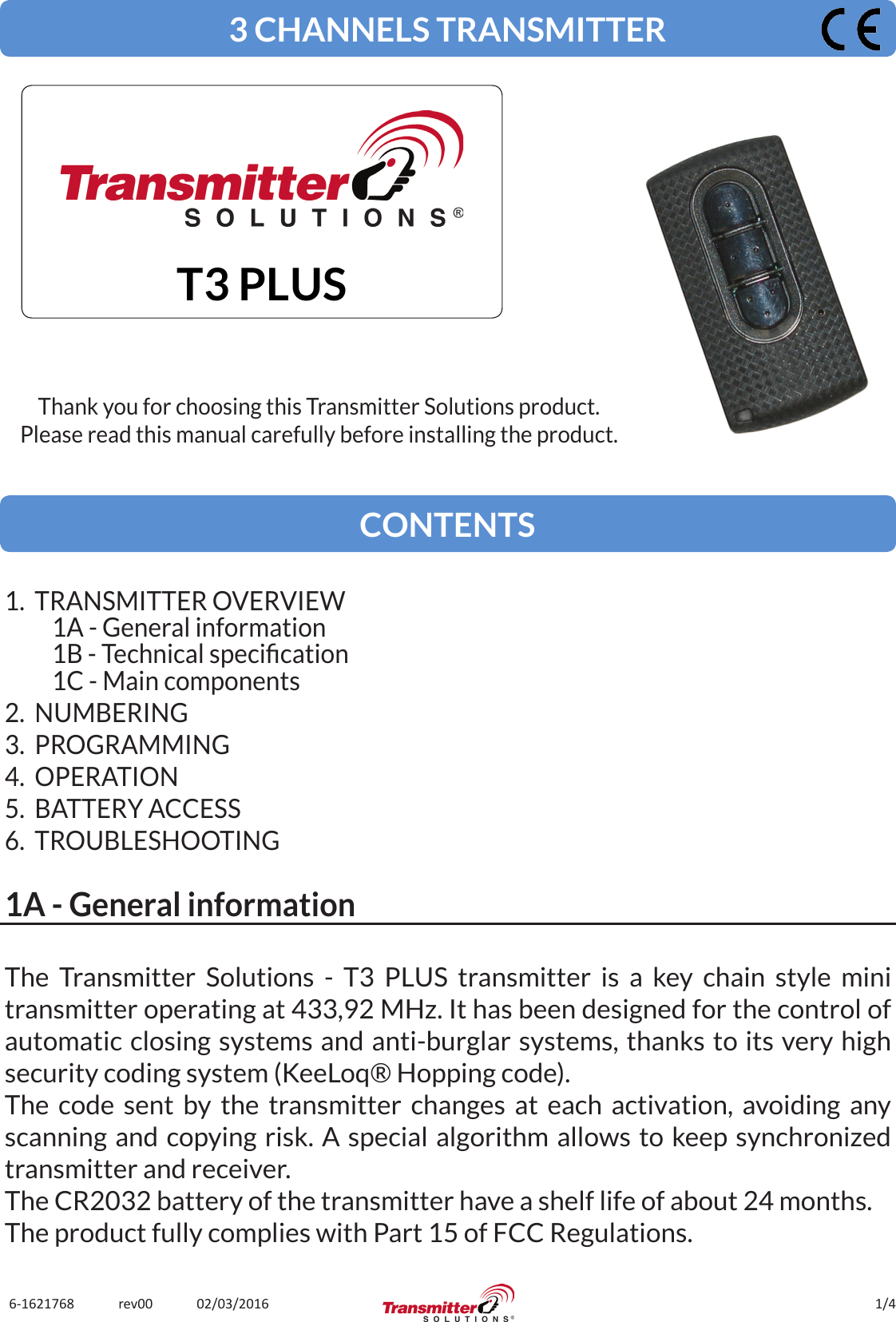 1/46-1621768             rev00             02/03/2016The Transmitter Solutions - T3 PLUS transmitter is a key chain style mini transmitter operating at 433,92 MHz. It has been designed for the control of automatic closing systems and anti-burglar systems, thanks to its very high security coding system (KeeLoq® Hopping code).The code sent by the transmitter changes at each activation, avoiding any scanning and copying risk. A special algorithm allows to keep synchronized transmitter and receiver.The CR2032 battery of the transmitter have a shelf life of about 24 months.The product fully complies with Part 15 of FCC Regulations.3 CHANNELS TRANSMITTERT3 PLUSThank you for choosing this Transmitter Solutions product.Please read this manual carefully before installing the product.CONTENTS1.  TRANSMITTER OVERVIEW1A - General information1B - Technical specication1C - Main components2.  NUMBERING3.  PROGRAMMING4.  OPERATION5.  BATTERY ACCESS6.  TROUBLESHOOTING1A - General information