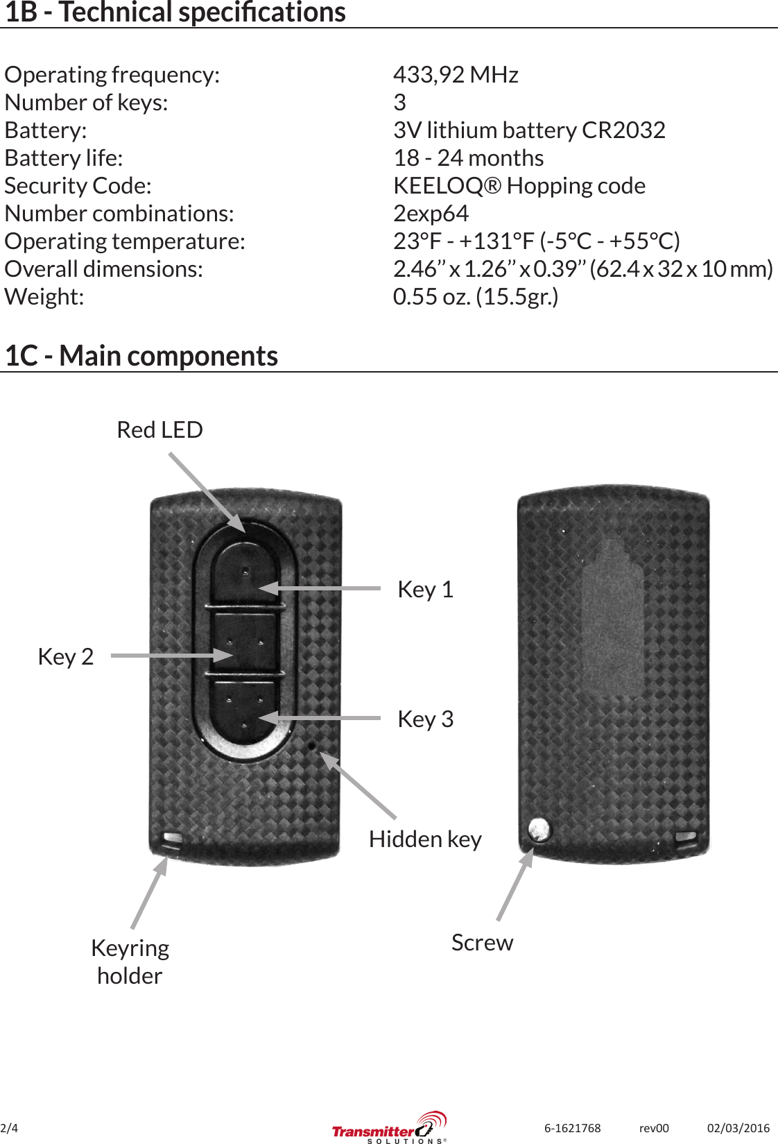 2/4 6-1621768             rev00             02/03/20161B - Technical specicationsOperating frequency:Number of keys:Battery:Battery life:Security Code:Number combinations:Operating temperature:Overall dimensions:Weight:433,92 MHz33V lithium battery CR203218 - 24 monthsKEELOQ® Hopping code2exp6423°F - +131°F (-5°C - +55°C)2.46’’ x 1.26’’ x 0.39’’ (62.4 x 32 x 10 mm)0.55 oz. (15.5gr.)1C - Main componentsHidden keyKeyringholderKey 1Red LEDKey 2Key 3Screw