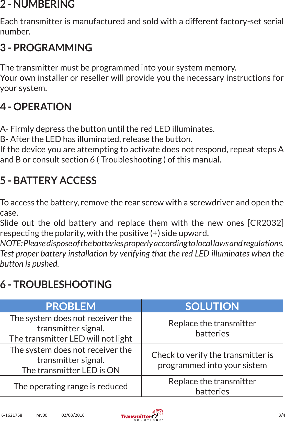 3/46-1621768             rev00             02/03/20162 - NUMBERINGEach transmitter is manufactured and sold with a different factory-set serial number.3 - PROGRAMMINGThe transmitter must be programmed into your system memory.Your own installer or reseller will provide you the necessary instructions for your system.4 - OPERATIONA- Firmly depress the button until the red LED illuminates.B- After the LED has illuminated, release the button.If the device you are attempting to activate does not respond, repeat steps A and B or consult section 6 ( Troubleshooting ) of this manual.5 - BATTERY ACCESSTo access the battery, remove the rear screw with a screwdriver and open the case.Slide out the old battery and replace them with the new ones [CR2032] respecting the polarity, with the positive (+) side upward.NOTE: Please dispose of the batteries properly according to local laws and regulations.Test proper battery installation by verifying that the red LED illuminates when the button is pushed.6 - TROUBLESHOOTINGPROBLEM SOLUTIONThe system does not receiver the transmitter signal.The transmitter LED will not lightReplace the transmitterbatteriesThe system does not receiver the transmitter signal.The transmitter LED is ONCheck to verify the transmitter is programmed into your sistemThe operating range is reduced Replace the transmitterbatteries