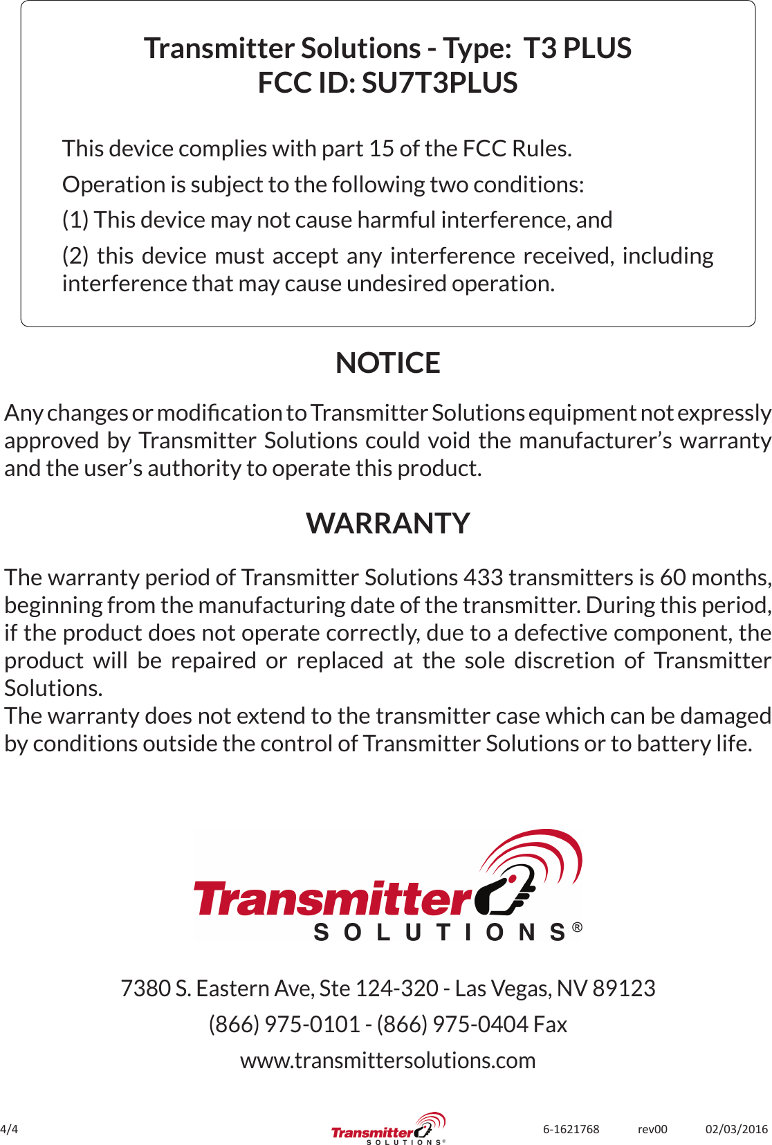 4/4 6-1621768             rev00             02/03/2016Transmitter Solutions - Type:  T3 PLUSFCC ID: SU7T3PLUSThis device complies with part 15 of the FCC Rules.Operation is subject to the following two conditions:(1) This device may not cause harmful interference, and(2) this device must accept any interference received, including interference that may cause undesired operation.The warranty period of Transmitter Solutions 433 transmitters is 60 months, beginning from the manufacturing date of the transmitter. During this period, if the product does not operate correctly, due to a defective component, the product will be repaired or replaced at the sole discretion of Transmitter Solutions. The warranty does not extend to the transmitter case which can be damaged by conditions outside the control of Transmitter Solutions or to battery life.NOTICEWARRANTYAny changes or modication to Transmitter Solutions equipment not expressly approved by Transmitter Solutions could void the manufacturer’s warranty and the user’s authority to operate this product.7380 S. Eastern Ave, Ste 124-320 - Las Vegas, NV 89123(866) 975-0101 - (866) 975-0404 Faxwww.transmittersolutions.com