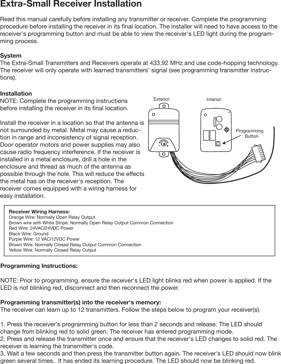 Extra-Small Receiver Installation Read this manual carefully before installing any transmitter or receiver. Complete the programming procedure before installing the receiver in its final location. The installer will need to have access to the receiver&apos;s programming button and must be able to view the receiver&apos;s LED light during the program-ming process.System The Extra-Small Transmitters and Receivers operate at 433.92 MHz and use code-hopping technology. The receiver will only operate with learned transmitters’ signal (see programming transmitter instruc-tions). Installation NOTE: Complete the programming instructions before installing the receiver in its final location. Install the receiver in a location so that the antenna is not surrounded by metal. Metal may cause a reduc-tion in range and inconsistency of signal reception. Door operator motors and power supplies may also cause radio frequency interference. If the receiver is installed in a metal enclosure, drill a hole in the enclosure and thread as much of the antenna as possible through the hole. This will reduce the effects the metal has on the receiver&apos;s reception. The receiver comes equipped with a wiring harness for easy installation.Receiver Wiring Harness:Orange Wire: Normally Open Relay Output Brown wire with White Stripe: Normally Open Relay Output Common Connection Red Wire: 24VACl24VDC Power Black Wire: Ground Purple Wire: 12 VACl12VDC Power Brown Wire: Normally Closed Relay Output Common Connection Yellow Wire: Normally Closed Relay Output Programming Instructions: NOTE: Prior to programming, ensure the receiver&apos;s LED light blinks red when power is applied. If the LED is not blinking red, disconnect and then reconnect the power. Programming transmitter(s) into the receiver&apos;s memory: The receiver can learn up to 12 transmitters. Follow the steps below to program your receiver(s). 1. Press the receiver&apos;s programming button for less than 2 seconds and release. The LED should change from blinking red to solid green. The receiver has entered programming mode. 2. Press and release the transmitter once and ensure that the receiver&apos;s LED changes to solid red. The receiver is learning the transmitter&apos;s code. 3. Wait a few seconds and then press the transmitter button again. The receiver&apos;s LED should now blink green several times.  It has ended its learning procedure. The LED should now be blinking red.Exterior: Interior:Programming       Button