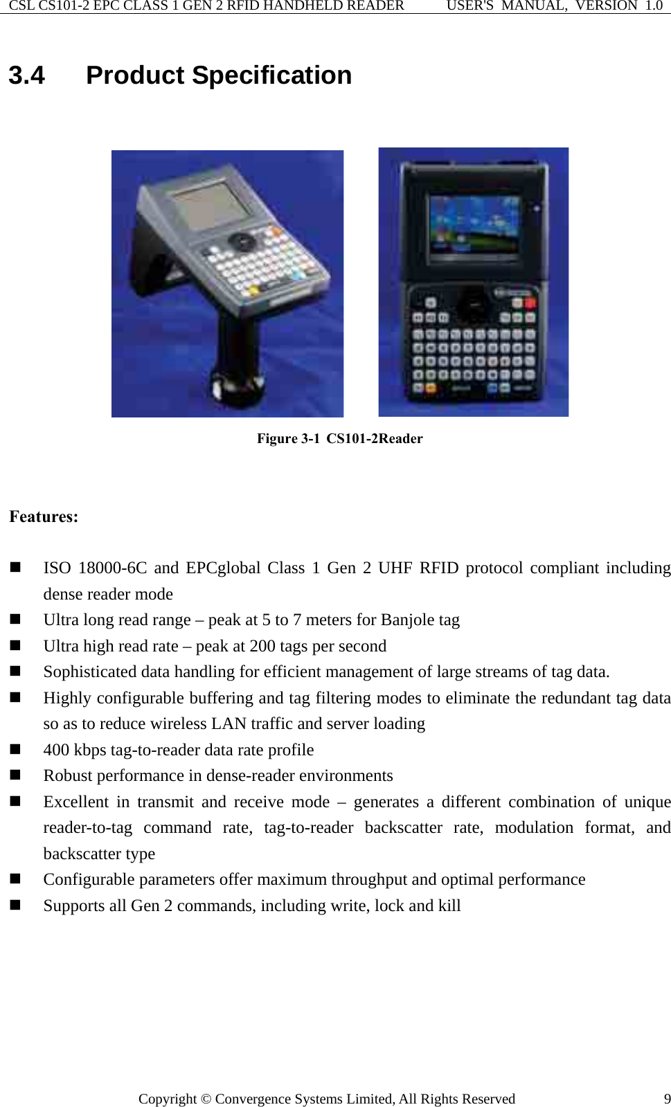 CSL CS101-2 EPC CLASS 1 GEN 2 RFID HANDHELD READER  USER&apos;S  MANUAL,  VERSION  1.0 Copyright © Convergence Systems Limited, All Rights Reserved  93.4  Product Specification        Figure 3-1  CS101-2Reader   Features:   ISO 18000-6C and EPCglobal Class 1 Gen 2 UHF RFID protocol compliant including dense reader mode  Ultra long read range – peak at 5 to 7 meters for Banjole tag  Ultra high read rate – peak at 200 tags per second  Sophisticated data handling for efficient management of large streams of tag data.  Highly configurable buffering and tag filtering modes to eliminate the redundant tag data so as to reduce wireless LAN traffic and server loading  400 kbps tag-to-reader data rate profile  Robust performance in dense-reader environments  Excellent in transmit and receive mode – generates a different combination of unique reader-to-tag command rate, tag-to-reader backscatter rate, modulation format, and backscatter type  Configurable parameters offer maximum throughput and optimal performance  Supports all Gen 2 commands, including write, lock and kill  