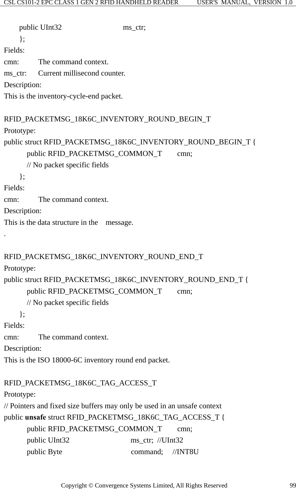 CSL CS101-2 EPC CLASS 1 GEN 2 RFID HANDHELD READER  USER&apos;S  MANUAL,  VERSION  1.0 Copyright © Convergence Systems Limited, All Rights Reserved  99    public UInt32                ms_ctr;     };  Fields: cmn:      The command context. ms_ctr:   Current millisecond counter. Description: This is the inventory-cycle-end packet.  RFID_PACKETMSG_18K6C_INVENTORY_ROUND_BEGIN_T Prototype: public struct RFID_PACKETMSG_18K6C_INVENTORY_ROUND_BEGIN_T {       public RFID_PACKETMSG_COMMON_T    cmn;       // No packet specific fields     };  Fields: cmn:      The command context. Description: This is the data structure in the    message. .  RFID_PACKETMSG_18K6C_INVENTORY_ROUND_END_T Prototype: public struct RFID_PACKETMSG_18K6C_INVENTORY_ROUND_END_T {       public RFID_PACKETMSG_COMMON_T    cmn;        // No packet specific fields     }; Fields: cmn:      The command context. Description: This is the ISO 18000-6C inventory round end packet.  RFID_PACKETMSG_18K6C_TAG_ACCESS_T Prototype: // Pointers and fixed size buffers may only be used in an unsafe context public unsafe struct RFID_PACKETMSG_18K6C_TAG_ACCESS_T {       public RFID_PACKETMSG_COMMON_T    cmn;     public UInt32                ms_ctr; //UInt32     public Byte                  command;  //INT8U 