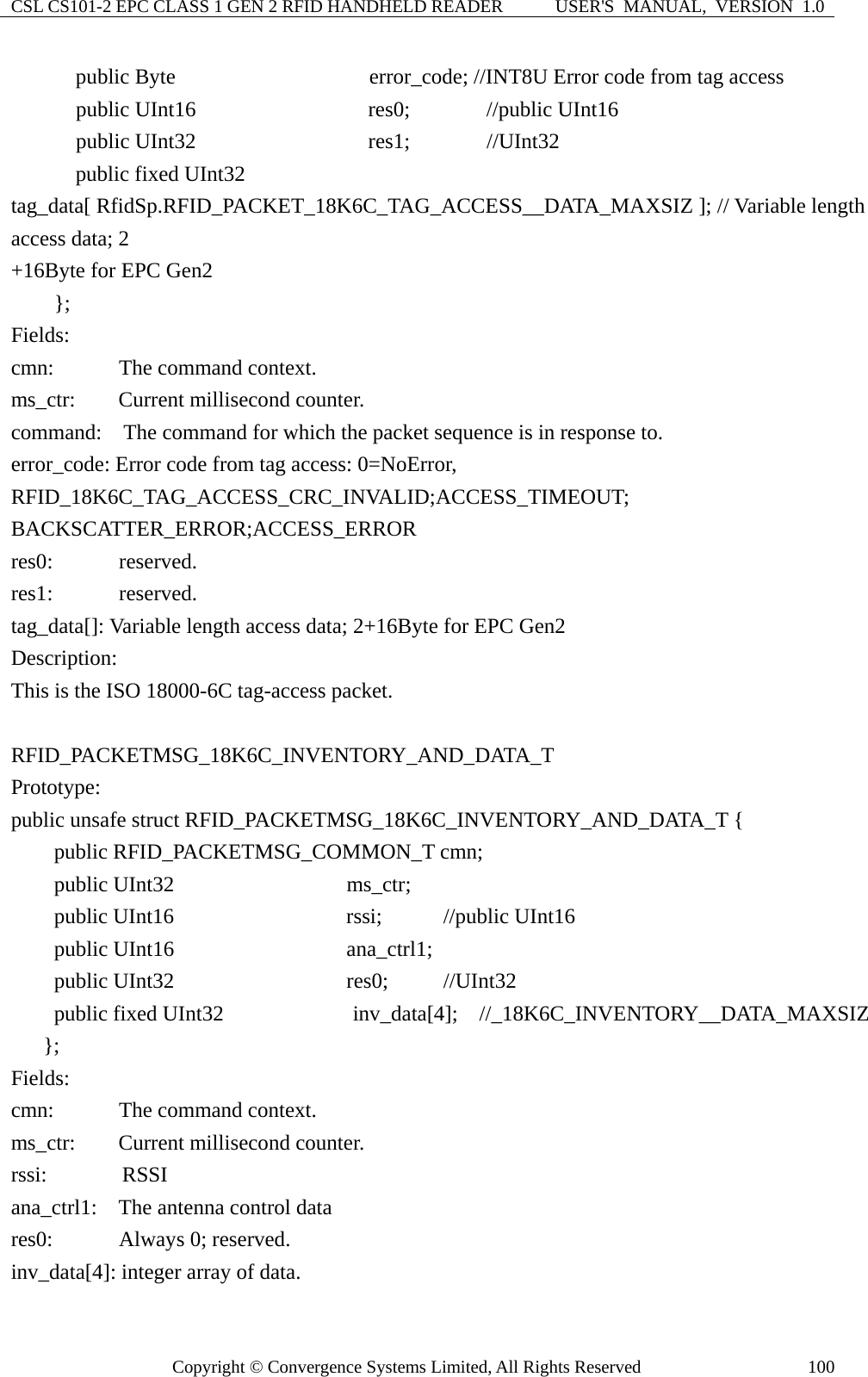 CSL CS101-2 EPC CLASS 1 GEN 2 RFID HANDHELD READER  USER&apos;S  MANUAL,  VERSION  1.0 Copyright © Convergence Systems Limited, All Rights Reserved  100    public Byte                  error_code; //INT8U Error code from tag access     public UInt16                res0;    //public UInt16     public UInt32                res1;    //UInt32       public fixed UInt32  tag_data[ RfidSp.RFID_PACKET_18K6C_TAG_ACCESS__DATA_MAXSIZ ]; // Variable length access data; 2 +16Byte for EPC Gen2     };  Fields: cmn:     The command context. ms_ctr:    Current millisecond counter. command:    The command for which the packet sequence is in response to. error_code: Error code from tag access: 0=NoError, RFID_18K6C_TAG_ACCESS_CRC_INVALID;ACCESS_TIMEOUT; BACKSCATTER_ERROR;ACCESS_ERROR res0:     reserved. res1:     reserved. tag_data[]: Variable length access data; 2+16Byte for EPC Gen2 Description: This is the ISO 18000-6C tag-access packet.  RFID_PACKETMSG_18K6C_INVENTORY_AND_DATA_T Prototype: public unsafe struct RFID_PACKETMSG_18K6C_INVENTORY_AND_DATA_T {     public RFID_PACKETMSG_COMMON_T cmn;     public UInt32                ms_ctr;     public UInt16                rssi;    //public UInt16     public UInt16                ana_ctrl1;     public UInt32                res0;   //UInt32     public fixed UInt32            inv_data[4];  //_18K6C_INVENTORY__DATA_MAXSIZ    };  Fields: cmn:     The command context. ms_ctr:    Current millisecond counter. rssi:       RSSI ana_ctrl1:    The antenna control data res0:     Always 0; reserved. inv_data[4]: integer array of data. 