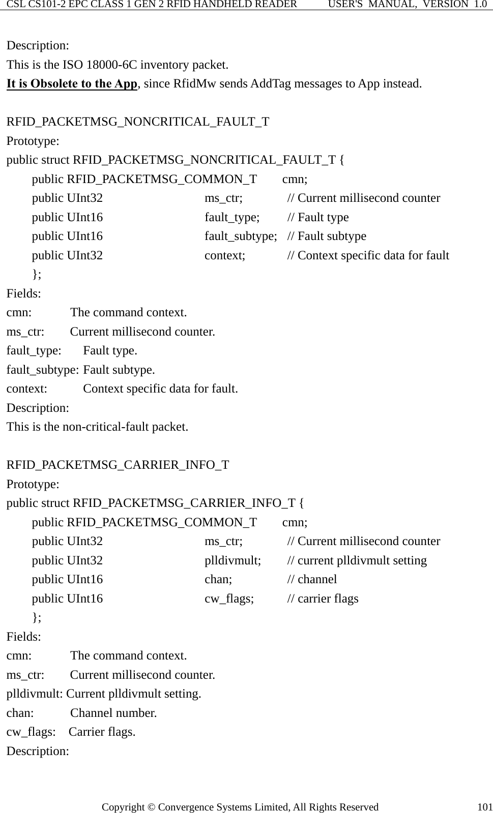 CSL CS101-2 EPC CLASS 1 GEN 2 RFID HANDHELD READER  USER&apos;S  MANUAL,  VERSION  1.0 Copyright © Convergence Systems Limited, All Rights Reserved  101Description: This is the ISO 18000-6C inventory packet. It is Obsolete to the App, since RfidMw sends AddTag messages to App instead.  RFID_PACKETMSG_NONCRITICAL_FAULT_T Prototype: public struct RFID_PACKETMSG_NONCRITICAL_FAULT_T {     public RFID_PACKETMSG_COMMON_T    cmn;     public UInt32                ms_ctr;    // Current millisecond counter     public UInt16                fault_type;    // Fault type     public UInt16                fault_subtype;  // Fault subtype      public UInt32                context;     // Context specific data for fault     };  Fields: cmn:     The command context. ms_ctr:    Current millisecond counter. fault_type: Fault type. fault_subtype: Fault subtype.   context:    Context specific data for fault. Description: This is the non-critical-fault packet.  RFID_PACKETMSG_CARRIER_INFO_T Prototype: public struct RFID_PACKETMSG_CARRIER_INFO_T {     public RFID_PACKETMSG_COMMON_T    cmn;     public UInt32                ms_ctr;    // Current millisecond counter     public UInt32                plldivmult;    // current plldivmult setting      public UInt16                chan;     // channel      public UInt16                cw_flags;    // carrier flags     }; Fields: cmn:     The command context. ms_ctr:    Current millisecond counter. plldivmult: Current plldivmult setting.   chan:    Channel number.  cw_flags:  Carrier flags. Description: 