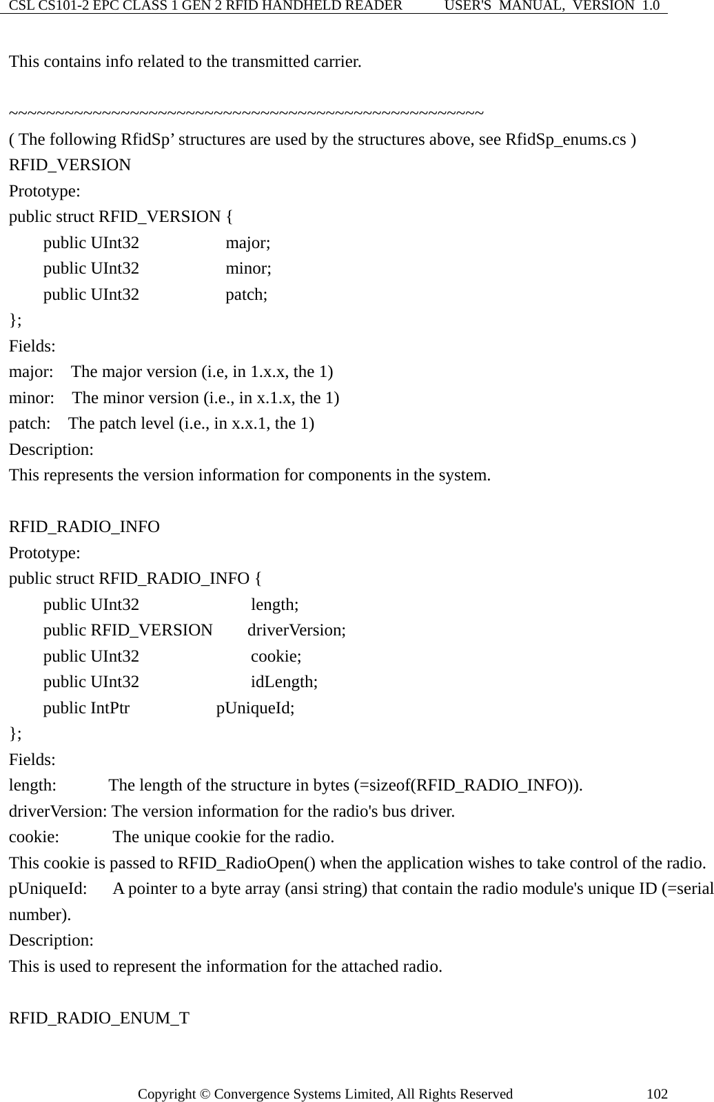 CSL CS101-2 EPC CLASS 1 GEN 2 RFID HANDHELD READER  USER&apos;S  MANUAL,  VERSION  1.0 Copyright © Convergence Systems Limited, All Rights Reserved  102This contains info related to the transmitted carrier.  ~~~~~~~~~~~~~~~~~~~~~~~~~~~~~~~~~~~~~~~~~~~~~~~~~~~   ( The following RfidSp’ structures are used by the structures above, see RfidSp_enums.cs )   RFID_VERSION Prototype: public struct RFID_VERSION {     public UInt32          major;     public UInt32          minor;     public UInt32          patch; }; Fields: major:    The major version (i.e, in 1.x.x, the 1)   minor:    The minor version (i.e., in x.1.x, the 1) patch:    The patch level (i.e., in x.x.1, the 1) Description: This represents the version information for components in the system.  RFID_RADIO_INFO Prototype: public struct RFID_RADIO_INFO {     public UInt32            length;     public RFID_VERSION    driverVersion;     public UInt32            cookie;     public UInt32            idLength;     public IntPtr           pUniqueId;     };  Fields: length:      The length of the structurein bytes (=sizeof(RFID_RADIO_INFO)).                      driverVersion: The version information for the radio&apos;s bus driver. cookie:    The unique cookie for the radio.   This cookie is passed to RFID_RadioOpen() when the application wishes to take control of the radio. pUniqueId:    A pointer to a byte array (ansi string) that contain the radio module&apos;s unique ID (=serial number). Description: This is used to represent the information for the attached radio.  RFID_RADIO_ENUM_T 