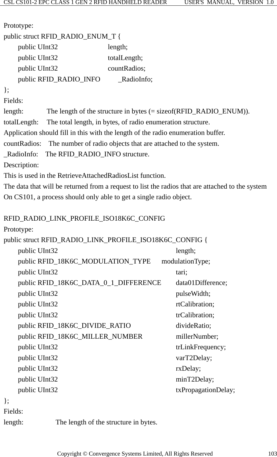 CSL CS101-2 EPC CLASS 1 GEN 2 RFID HANDHELD READER  USER&apos;S  MANUAL,  VERSION  1.0 Copyright © Convergence Systems Limited, All Rights Reserved  103Prototype: public struct RFID_RADIO_ENUM_T {         public UInt32              length;     public UInt32              totalLength;     public UInt32              countRadios;     public RFID_RADIO_INFO     _RadioInfo;  };  Fields: length:      The length of the structure in bytes (= sizeof(RFID_RADIO_ENUM)). totalLength:    The total length, in bytes, of radio enumeration structure. Application should fill in this with the length of the radio enumeration buffer. countRadios:    The number of radio objects that are attached to the system. _RadioInfo:  The RFID_RADIO_INFO structure. Description: This is used in the RetrieveAttachedRadiosList function. The data that will be returned from a request to list the radios that are attached to the system On CS101, a process should only able to get a single radio object.  RFID_RADIO_LINK_PROFILE_ISO18K6C_CONFIG  Prototype: public struct RFID_RADIO_LINK_PROFILE_ISO18K6C_CONFIG {     public UInt32                              length;     public RFID_18K6C_MODULATION_TYPE    modulationType;     public UInt32                              tari;     public RFID_18K6C_DATA_0_1_DIFFERENCE    data01Difference;     public UInt32                              pulseWidth;     public UInt32                              rtCalibration;     public UInt32                              trCalibration;     public RFID_18K6C_DIVIDE_RATIO           divideRatio;     public RFID_18K6C_MILLER_NUMBER          millerNumber;     public UInt32                              trLinkFrequency;     public UInt32                              varT2Delay;     public UInt32                              rxDelay;     public UInt32                              minT2Delay;     public UInt32                              txPropagationDelay; };  Fields: length:         The length of the structure in bytes.  