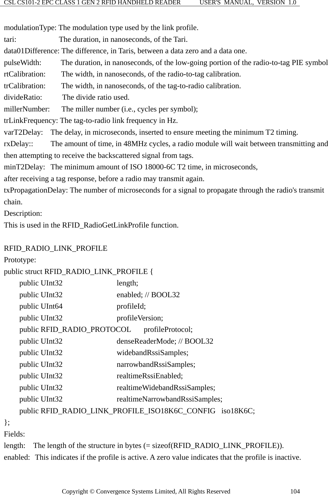 CSL CS101-2 EPC CLASS 1 GEN 2 RFID HANDHELD READER  USER&apos;S  MANUAL,  VERSION  1.0 Copyright © Convergence Systems Limited, All Rights Reserved  104modulationType: The modulation type used by the link profile. tari:           The duration, in nanoseconds, of the Tari. data01Difference: The difference, in Taris, between a data zero and a data one. pulseWidth:     The duration, in nanoseconds, of the low-going portion of the radio-to-tag PIE symbol rtCalibration:    The width, in nanoseconds, of the radio-to-tag calibration. trCalibration:    The width, in nanoseconds, of the tag-to-radio calibration. divideRatio:     The divide ratio used. millerNumber:      The miller number (i.e., cycles per symbol); trLinkFrequency: The tag-to-radio link frequency in Hz. varT2Delay:  The delay, in microseconds, inserted to ensure meeting the minimum T2 timing. rxDelay::   The amount of time, in 48MHz cycles, a radio module will wait between transmitting and then attempting to receive the backscattered signal from tags.                                       minT2Delay:   The minimum amount of ISO 18000-6C T2 time, in microseconds,   after receiving a tag response, before a radio may transmit again. txPropagationDelay: The number of microseconds for a signal to propagate through the radio&apos;s transmit chain. Description: This is used in the RFID_RadioGetLinkProfile function.  RFID_RADIO_LINK_PROFILE  Prototype: public struct RFID_RADIO_LINK_PROFILE {       public UInt32              length;     public UInt32              enabled; // BOOL32     public UInt64              profileId;         public UInt32              profileVersion;     public RFID_RADIO_PROTOCOL   profileProtocol;     public UInt32              denseReaderMode; // BOOL32     public UInt32              widebandRssiSamples;     public UInt32              narrowbandRssiSamples;     public UInt32              realtimeRssiEnabled;     public UInt32              realtimeWidebandRssiSamples;     public UInt32              realtimeNarrowbandRssiSamples;     public RFID_RADIO_LINK_PROFILE_ISO18K6C_CONFIG  iso18K6C;  };  Fields: length:    The length of the structure in bytes (= sizeof(RFID_RADIO_LINK_PROFILE)). enabled:   This indicates if the profile is active. A zero value indicates that the profile is inactive. 