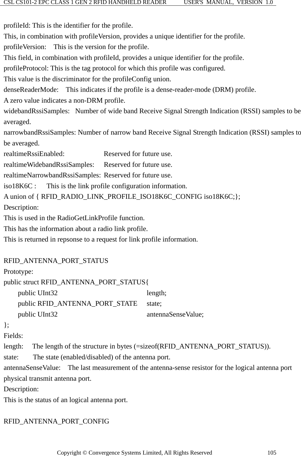 CSL CS101-2 EPC CLASS 1 GEN 2 RFID HANDHELD READER  USER&apos;S  MANUAL,  VERSION  1.0 Copyright © Convergence Systems Limited, All Rights Reserved  105profileId: This is the identifier for the profile. This, in combination with profileVersion, provides a unique identifier for the profile. profileVersion:  This is the version for the profile.   This field, in combination with profileId, provides a unique identifier for the profile. profileProtocol: This is the tag protocol for which this profile was configured. This value is the discriminator for the profileConfig union. denseReaderMode:    This indicates if the profile is a dense-reader-mode (DRM) profile. A zero value indicates a non-DRM profile. widebandRssiSamples:  Number of wide band Receive Signal Strength Indication (RSSI) samples to be averaged. narrowbandRssiSamples: Number of narrow band Receive Signal Strength Indication (RSSI) samples to be averaged. realtimeRssiEnabled:        Reserved for future use. realtimeWidebandRssiSamples:  Reserved for future use. realtimeNarrowbandRssiSamples: Reserved for future use. iso18K6C :      This is the link profile configuration information.   A union of { RFID_RADIO_LINK_PROFILE_ISO18K6C_CONFIG iso18K6C;}; Description: This is used in the RadioGetLinkProfile function. This has the information about a radio link profile. This is returned in repsonse to a request for link profile information.  RFID_ANTENNA_PORT_STATUS  Prototype: public struct RFID_ANTENNA_PORT_STATUS{     public UInt32                      length;     public RFID_ANTENNA_PORT_STATE   state;     public UInt32                      antennaSenseValue; };  Fields: length:    The length of the structure in bytes (=sizeof(RFID_ANTENNA_PORT_STATUS)). state:        The state (enabled/disabled) of the antenna port. antennaSenseValue:    The last measurement of the antenna-sense resistor for the logical antenna port physical transmit antenna port. Description: This is the status of an logical antenna port.  RFID_ANTENNA_PORT_CONFIG  