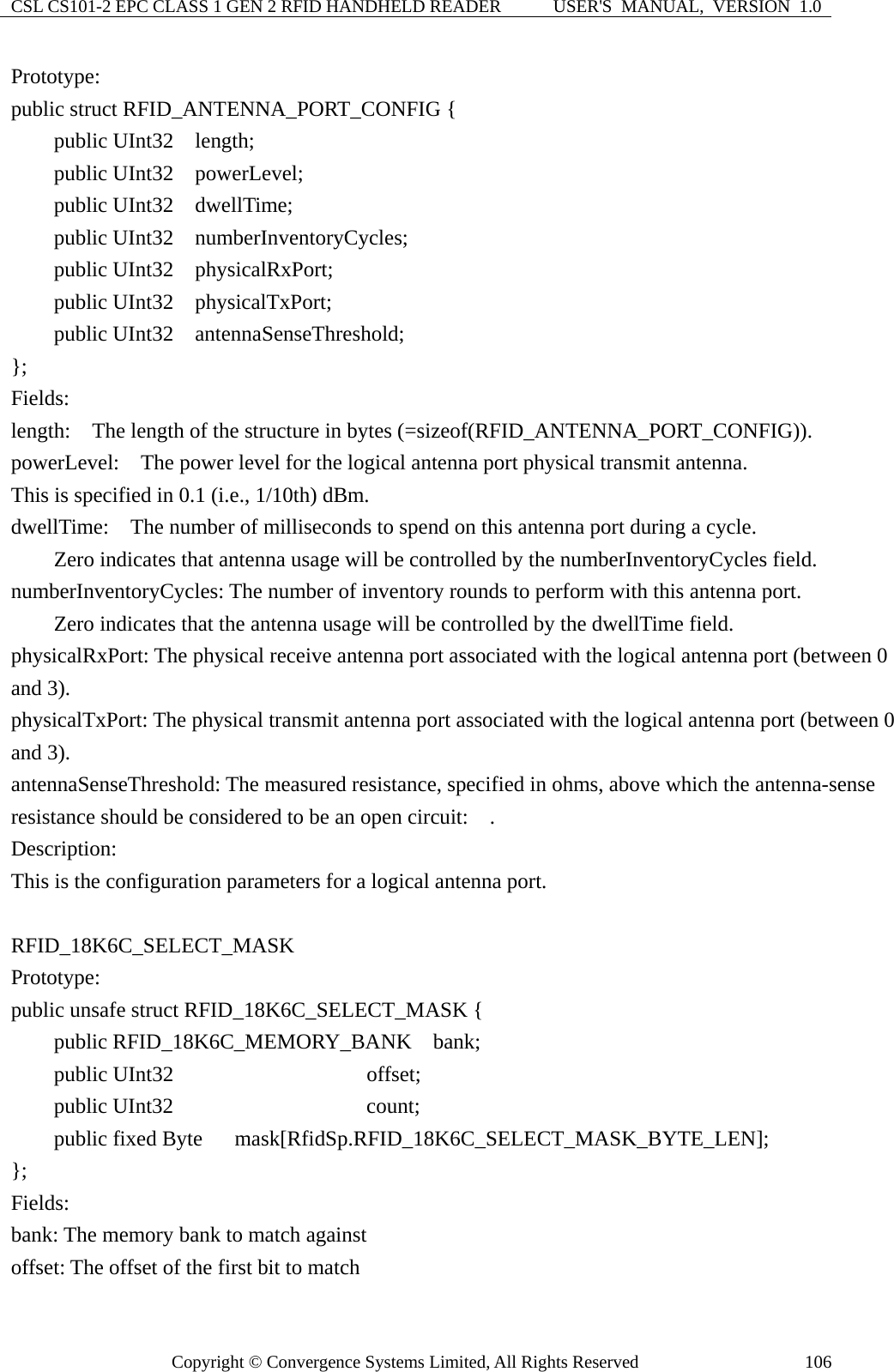 CSL CS101-2 EPC CLASS 1 GEN 2 RFID HANDHELD READER  USER&apos;S  MANUAL,  VERSION  1.0 Copyright © Convergence Systems Limited, All Rights Reserved  106Prototype: public struct RFID_ANTENNA_PORT_CONFIG {     public UInt32  length;     public UInt32  powerLevel;     public UInt32  dwellTime;     public UInt32  numberInventoryCycles;     public UInt32  physicalRxPort;     public UInt32  physicalTxPort;     public UInt32  antennaSenseThreshold; }; Fields: length:    The length of the structure in bytes (=sizeof(RFID_ANTENNA_PORT_CONFIG)). powerLevel:    The power level for the logical antenna port physical transmit antenna. This is specified in 0.1 (i.e., 1/10th) dBm. dwellTime:    The number of milliseconds to spend on this antenna port during a cycle.     Zero indicates that antenna usage will be controlled by the numberInventoryCycles field. numberInventoryCycles: The number of inventory rounds to perform with this antenna port.             Zero indicates that the antenna usage will be controlled by the dwellTime field. physicalRxPort: The physical receive antenna port associated with the logical antenna port (between 0 and 3). physicalTxPort: The physical transmit antenna port associated with the logical antenna port (between 0 and 3). antennaSenseThreshold: The measured resistance, specified in ohms, above which the antenna-sense resistance should be considered to be an open circuit:    . Description: This is the configuration parameters for a logical antenna port.  RFID_18K6C_SELECT_MASK  Prototype: public unsafe struct RFID_18K6C_SELECT_MASK {     public RFID_18K6C_MEMORY_BANK  bank;     public UInt32                  offset;     public UInt32                  count;     public fixed Byte   mask[RfidSp.RFID_18K6C_SELECT_MASK_BYTE_LEN]; }; Fields: bank: The memory bank to match against offset: The offset of the first bit to match 