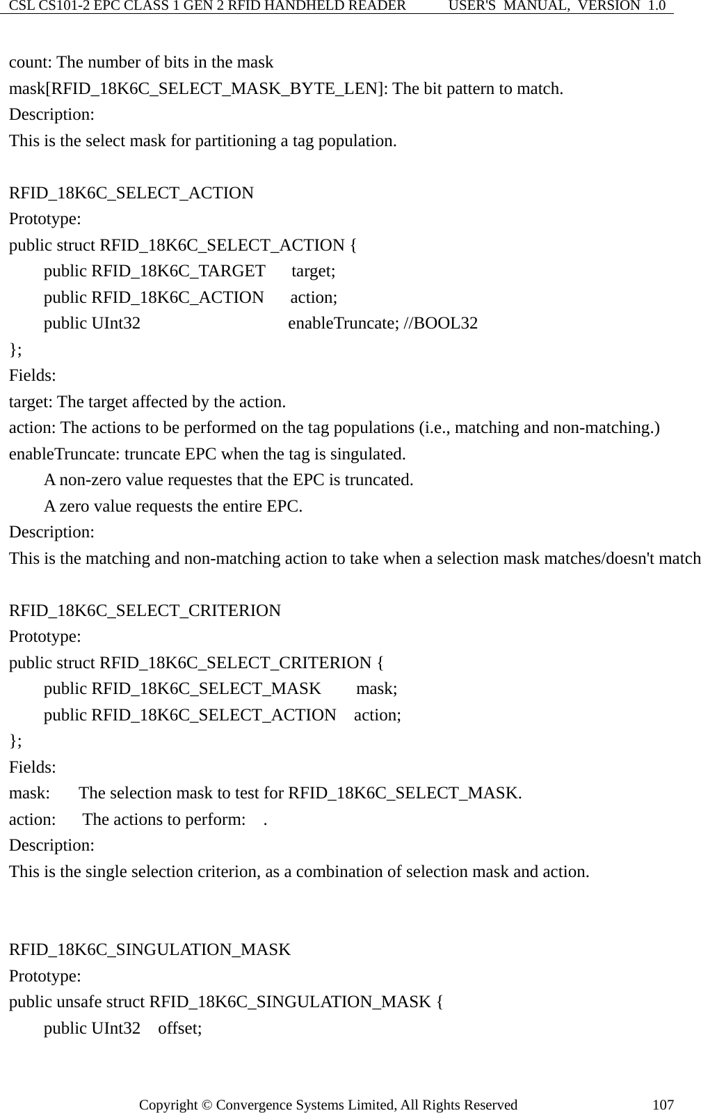 CSL CS101-2 EPC CLASS 1 GEN 2 RFID HANDHELD READER  USER&apos;S  MANUAL,  VERSION  1.0 Copyright © Convergence Systems Limited, All Rights Reserved  107count: The number of bits in the mask mask[RFID_18K6C_SELECT_MASK_BYTE_LEN]: The bit pattern to match. Description: This is the select mask for partitioning a tag population.  RFID_18K6C_SELECT_ACTION Prototype: public struct RFID_18K6C_SELECT_ACTION {     public RFID_18K6C_TARGET   target;     public RFID_18K6C_ACTION   action;     public UInt32                enableTruncate; //BOOL32 };  Fields: target: The target affected by the action. action: The actions to be performed on the tag populations (i.e., matching and non-matching.) enableTruncate: truncate EPC when the tag is singulated.         A non-zero value requestes that the EPC is truncated.     A zero value requests the entire EPC. Description: This is the matching and non-matching action to take when a selection mask matches/doesn&apos;t match  RFID_18K6C_SELECT_CRITERION Prototype: public struct RFID_18K6C_SELECT_CRITERION {     public RFID_18K6C_SELECT_MASK    mask;     public RFID_18K6C_SELECT_ACTION  action; };  Fields: mask:    The selection mask to test for RFID_18K6C_SELECT_MASK. action:   The actions to perform:  . Description: This is the single selection criterion, as a combination of selection mask and action.   RFID_18K6C_SINGULATION_MASK Prototype: public unsafe struct RFID_18K6C_SINGULATION_MASK {     public UInt32  offset; 