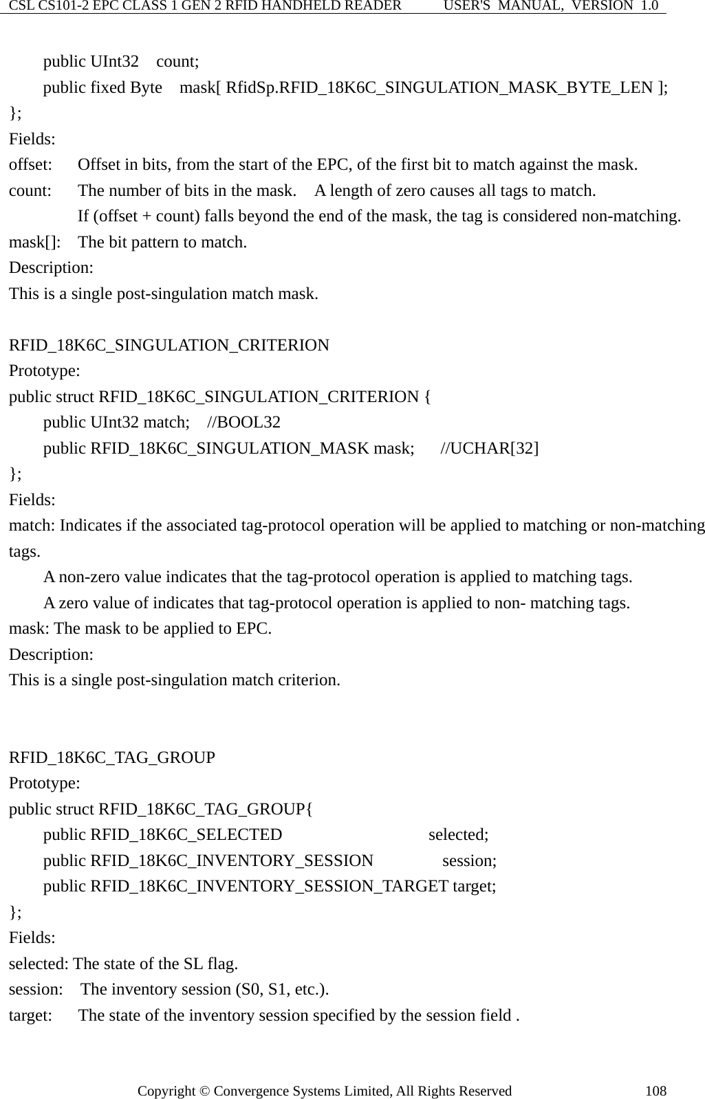 CSL CS101-2 EPC CLASS 1 GEN 2 RFID HANDHELD READER  USER&apos;S  MANUAL,  VERSION  1.0 Copyright © Convergence Systems Limited, All Rights Reserved  108    public UInt32  count;     public fixed Byte  mask[ RfidSp.RFID_18K6C_SINGULATION_MASK_BYTE_LEN ]; };  Fields: offset:    Offset in bits, from the start of the EPC, of the first bit to match against the mask. count:  The number of bits in the mask.    A length of zero causes all tags to match.         If (offset + count) falls beyond the end of the mask, the tag is considered non-matching. mask[]:  The bit pattern to match. Description: This is a single post-singulation match mask.  RFID_18K6C_SINGULATION_CRITERION Prototype: public struct RFID_18K6C_SINGULATION_CRITERION {     public UInt32 match;  //BOOL32     public RFID_18K6C_SINGULATION_MASK mask;   //UCHAR[32] };  Fields: match: Indicates if the associated tag-protocol operation will be applied to matching or non-matching tags.           A non-zero value indicates that the tag-protocol operation is applied to matching tags.         A zero value of indicates that tag-protocol operation is applied to non- matching tags. mask: The mask to be applied to EPC. Description: This is a single post-singulation match criterion.   RFID_18K6C_TAG_GROUP Prototype: public struct RFID_18K6C_TAG_GROUP{     public RFID_18K6C_SELECTED                 selected;     public RFID_18K6C_INVENTORY_SESSION        session;     public RFID_18K6C_INVENTORY_SESSION_TARGET target; };  Fields: selected: The state of the SL flag. session:    The inventory session (S0, S1, etc.). target:      The state of the inventory session specified by the session field . 