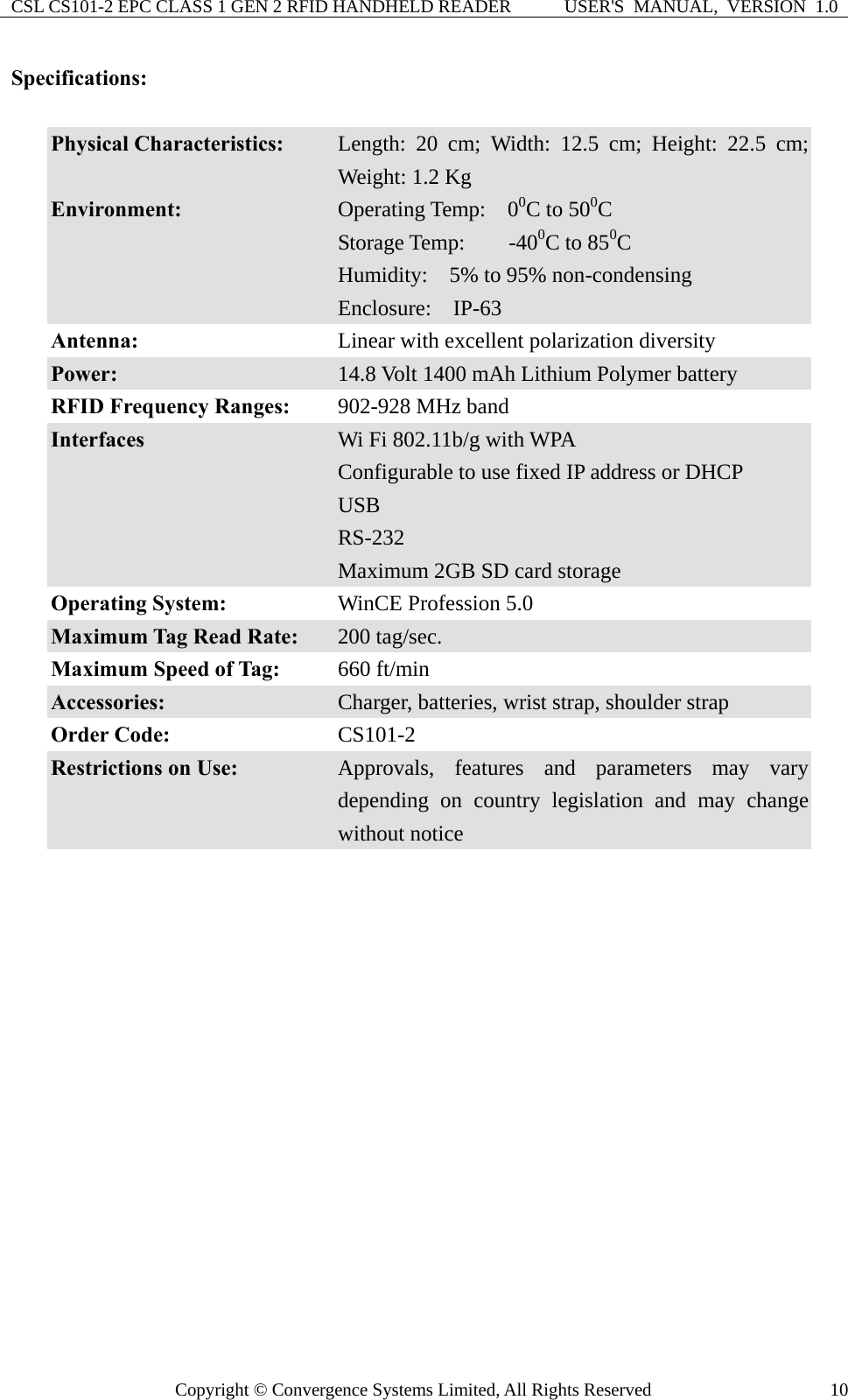 CSL CS101-2 EPC CLASS 1 GEN 2 RFID HANDHELD READER  USER&apos;S  MANUAL,  VERSION  1.0 Copyright © Convergence Systems Limited, All Rights Reserved  10Specifications:  Physical Characteristics:  Length: 20 cm; Width: 12.5 cm; Height: 22.5 cm; Weight: 1.2 Kg Environment:  Operating Temp:  00C to 500C Storage Temp:    -400C to 850C Humidity:    5% to 95% non-condensing Enclosure:  IP-63 Antenna:  Linear with excellent polarization diversity Power:  14.8 Volt 1400 mAh Lithium Polymer battery RFID Frequency Ranges:    902-928 MHz band Interfaces  Wi Fi 802.11b/g with WPA Configurable to use fixed IP address or DHCP USB RS-232 Maximum 2GB SD card storage   Operating System:  WinCE Profession 5.0   Maximum Tag Read Rate:  200 tag/sec. Maximum Speed of Tag:  660 ft/min Accessories:  Charger, batteries, wrist strap, shoulder strap Order Code:  CS101-2  Restrictions on Use:  Approvals, features and parameters may vary depending on country legislation and may change without notice  